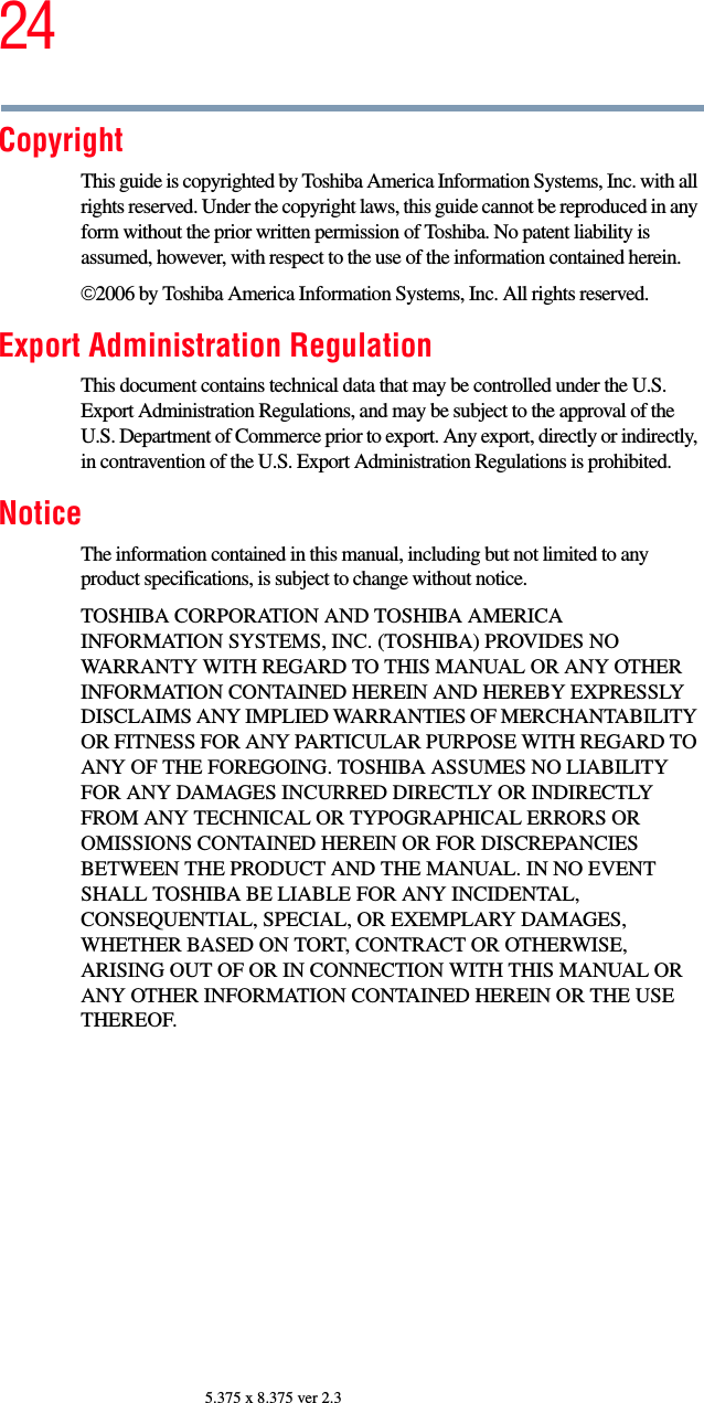 245.375 x 8.375 ver 2.3CopyrightThis guide is copyrighted by Toshiba America Information Systems, Inc. with all rights reserved. Under the copyright laws, this guide cannot be reproduced in any form without the prior written permission of Toshiba. No patent liability is assumed, however, with respect to the use of the information contained herein.©2006 by Toshiba America Information Systems, Inc. All rights reserved. Export Administration RegulationThis document contains technical data that may be controlled under the U.S. Export Administration Regulations, and may be subject to the approval of the U.S. Department of Commerce prior to export. Any export, directly or indirectly, in contravention of the U.S. Export Administration Regulations is prohibited.NoticeThe information contained in this manual, including but not limited to any product specifications, is subject to change without notice.TOSHIBA CORPORATION AND TOSHIBA AMERICA INFORMATION SYSTEMS, INC. (TOSHIBA) PROVIDES NO WARRANTY WITH REGARD TO THIS MANUAL OR ANY OTHER INFORMATION CONTAINED HEREIN AND HEREBY EXPRESSLY DISCLAIMS ANY IMPLIED WARRANTIES OF MERCHANTABILITY OR FITNESS FOR ANY PARTICULAR PURPOSE WITH REGARD TO ANY OF THE FOREGOING. TOSHIBA ASSUMES NO LIABILITY FOR ANY DAMAGES INCURRED DIRECTLY OR INDIRECTLY FROM ANY TECHNICAL OR TYPOGRAPHICAL ERRORS OR OMISSIONS CONTAINED HEREIN OR FOR DISCREPANCIES BETWEEN THE PRODUCT AND THE MANUAL. IN NO EVENT SHALL TOSHIBA BE LIABLE FOR ANY INCIDENTAL, CONSEQUENTIAL, SPECIAL, OR EXEMPLARY DAMAGES, WHETHER BASED ON TORT, CONTRACT OR OTHERWISE, ARISING OUT OF OR IN CONNECTION WITH THIS MANUAL OR ANY OTHER INFORMATION CONTAINED HEREIN OR THE USE THEREOF.