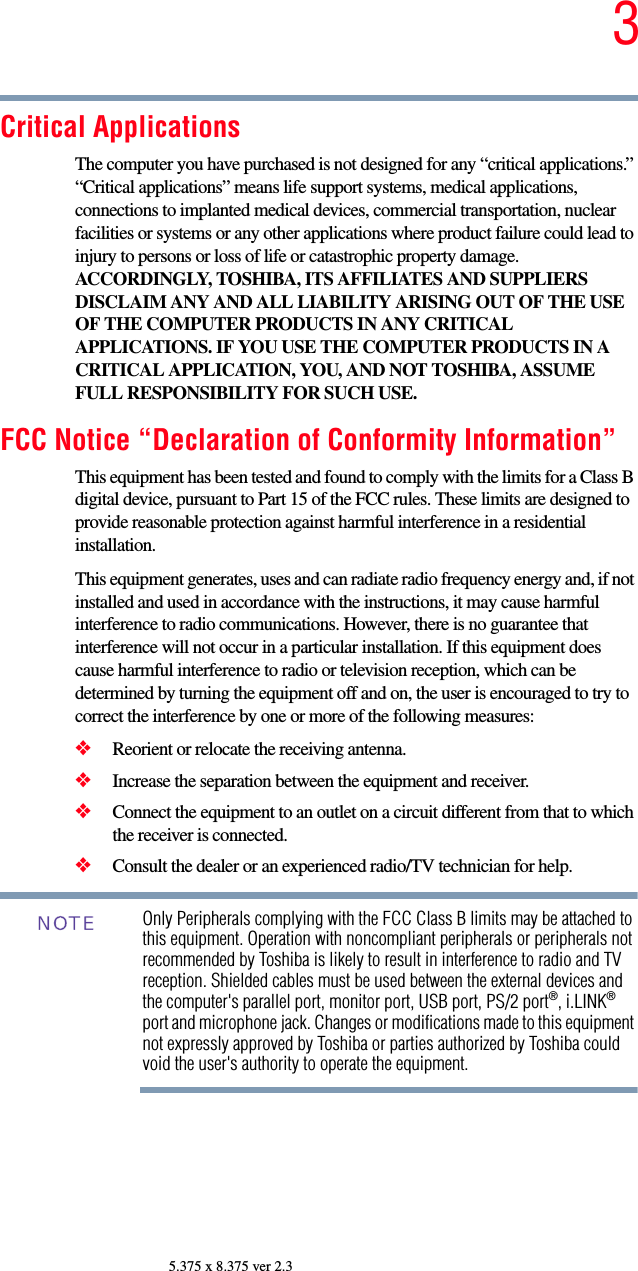 35.375 x 8.375 ver 2.3Critical ApplicationsThe computer you have purchased is not designed for any “critical applications.” “Critical applications” means life support systems, medical applications, connections to implanted medical devices, commercial transportation, nuclear facilities or systems or any other applications where product failure could lead to injury to persons or loss of life or catastrophic property damage. ACCORDINGLY, TOSHIBA, ITS AFFILIATES AND SUPPLIERS DISCLAIM ANY AND ALL LIABILITY ARISING OUT OF THE USE OF THE COMPUTER PRODUCTS IN ANY CRITICAL APPLICATIONS. IF YOU USE THE COMPUTER PRODUCTS IN A CRITICAL APPLICATION, YOU, AND NOT TOSHIBA, ASSUME FULL RESPONSIBILITY FOR SUCH USE.FCC Notice “Declaration of Conformity Information”This equipment has been tested and found to comply with the limits for a Class B digital device, pursuant to Part 15 of the FCC rules. These limits are designed to provide reasonable protection against harmful interference in a residential installation.This equipment generates, uses and can radiate radio frequency energy and, if not installed and used in accordance with the instructions, it may cause harmful interference to radio communications. However, there is no guarantee that interference will not occur in a particular installation. If this equipment does cause harmful interference to radio or television reception, which can be determined by turning the equipment off and on, the user is encouraged to try to correct the interference by one or more of the following measures:❖Reorient or relocate the receiving antenna.❖Increase the separation between the equipment and receiver.❖Connect the equipment to an outlet on a circuit different from that to which the receiver is connected.❖Consult the dealer or an experienced radio/TV technician for help.Only Peripherals complying with the FCC Class B limits may be attached to this equipment. Operation with noncompliant peripherals or peripherals not recommended by Toshiba is likely to result in interference to radio and TV reception. Shielded cables must be used between the external devices and the computer&apos;s parallel port, monitor port, USB port, PS/2 port®, i.LINK® port and microphone jack. Changes or modifications made to this equipment not expressly approved by Toshiba or parties authorized by Toshiba could void the user&apos;s authority to operate the equipment. NOTE