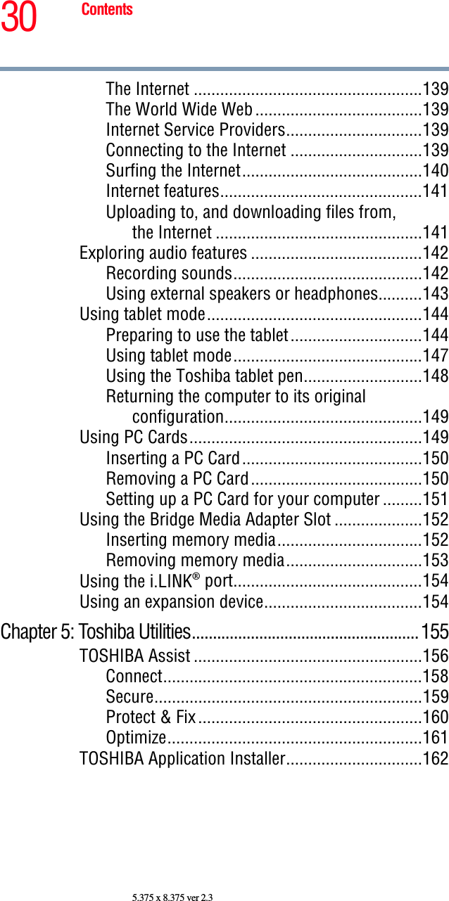 30 Contents5.375 x 8.375 ver 2.3The Internet ....................................................139The World Wide Web ......................................139Internet Service Providers...............................139Connecting to the Internet ..............................139Surfing the Internet.........................................140Internet features..............................................141Uploading to, and downloading files from,the Internet ...............................................141Exploring audio features .......................................142Recording sounds...........................................142Using external speakers or headphones..........143Using tablet mode.................................................144Preparing to use the tablet..............................144Using tablet mode...........................................147Using the Toshiba tablet pen...........................148Returning the computer to its original configuration.............................................149Using PC Cards.....................................................149Inserting a PC Card.........................................150Removing a PC Card.......................................150Setting up a PC Card for your computer .........151Using the Bridge Media Adapter Slot ....................152Inserting memory media.................................152Removing memory media...............................153Using the i.LINK® port...........................................154Using an expansion device....................................154Chapter 5: Toshiba Utilities......................................................155TOSHIBA Assist ....................................................156Connect...........................................................158Secure.............................................................159Protect &amp; Fix ...................................................160Optimize..........................................................161TOSHIBA Application Installer...............................162