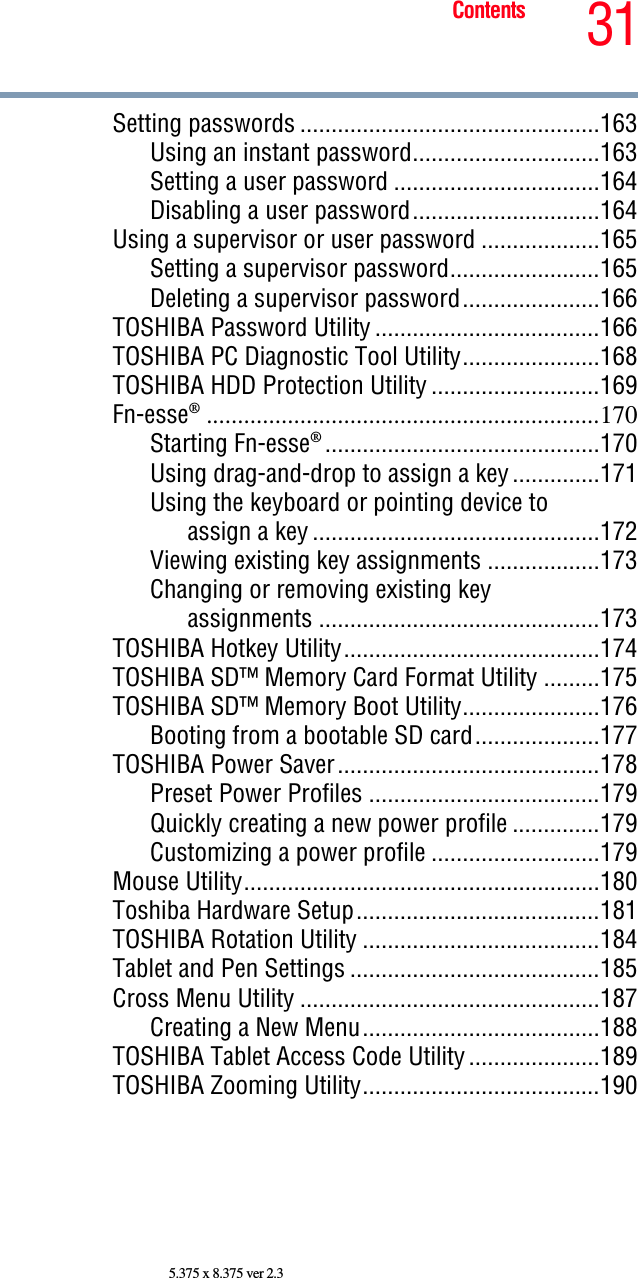 31Contents5.375 x 8.375 ver 2.3Setting passwords ................................................163Using an instant password..............................163Setting a user password .................................164Disabling a user password..............................164Using a supervisor or user password ...................165Setting a supervisor password........................165Deleting a supervisor password......................166TOSHIBA Password Utility ....................................166TOSHIBA PC Diagnostic Tool Utility......................168TOSHIBA HDD Protection Utility ...........................169Fn-esse®...............................................................170Starting Fn-esse®............................................170Using drag-and-drop to assign a key ..............171Using the keyboard or pointing device toassign a key ..............................................172Viewing existing key assignments ..................173Changing or removing existing keyassignments .............................................173TOSHIBA Hotkey Utility.........................................174TOSHIBA SD™ Memory Card Format Utility .........175TOSHIBA SD™ Memory Boot Utility......................176Booting from a bootable SD card....................177TOSHIBA Power Saver..........................................178Preset Power Profiles .....................................179Quickly creating a new power profile ..............179Customizing a power profile ...........................179Mouse Utility.........................................................180Toshiba Hardware Setup.......................................181TOSHIBA Rotation Utility ......................................184Tablet and Pen Settings ........................................185Cross Menu Utility ................................................187Creating a New Menu......................................188TOSHIBA Tablet Access Code Utility .....................189TOSHIBA Zooming Utility......................................190