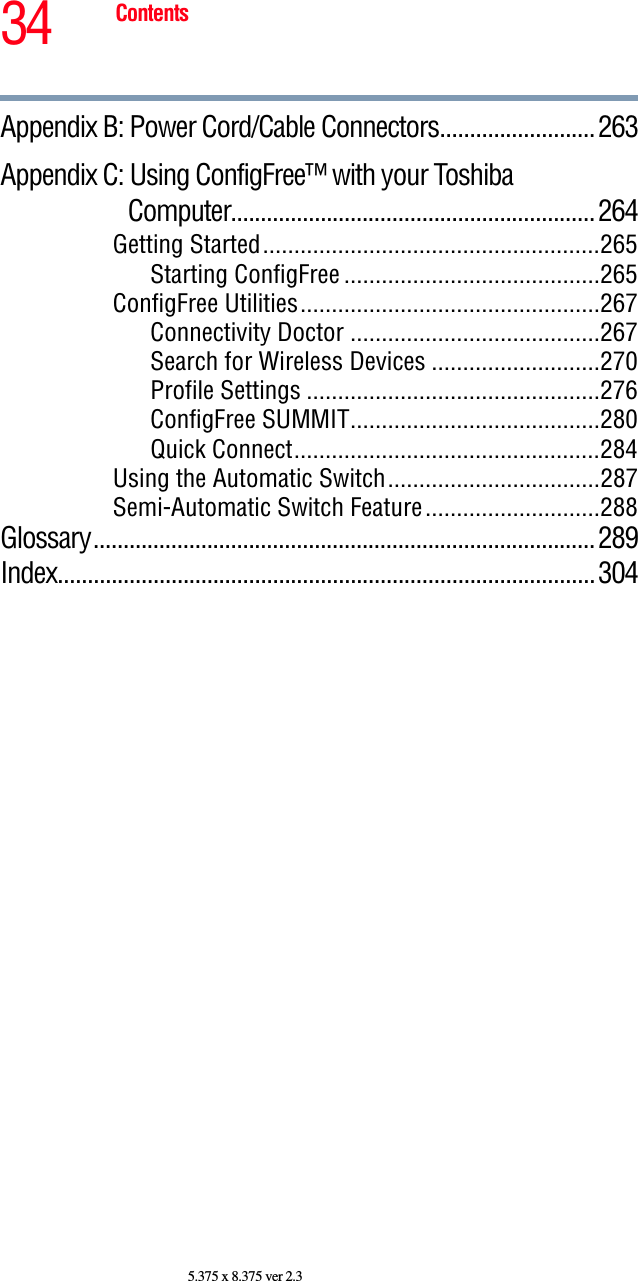 34 Contents5.375 x 8.375 ver 2.3Appendix B: Power Cord/Cable Connectors.......................... 263Appendix C: Using ConfigFree™ with your ToshibaComputer.............................................................264Getting Started......................................................265Starting ConfigFree .........................................265ConfigFree Utilities................................................267Connectivity Doctor ........................................267Search for Wireless Devices ...........................270Profile Settings ...............................................276ConfigFree SUMMIT........................................280Quick Connect.................................................284Using the Automatic Switch..................................287Semi-Automatic Switch Feature............................288Glossary....................................................................................289Index..........................................................................................304