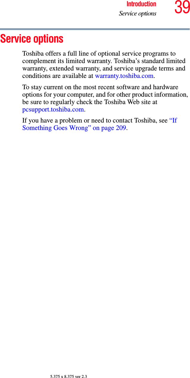 39IntroductionService options5.375 x 8.375 ver 2.3Service optionsToshiba offers a full line of optional service programs to complement its limited warranty. Toshiba’s standard limited warranty, extended warranty, and service upgrade terms and conditions are available at warranty.toshiba.com.To stay current on the most recent software and hardware options for your computer, and for other product information, be sure to regularly check the Toshiba Web site at pcsupport.toshiba.com.If you have a problem or need to contact Toshiba, see “If Something Goes Wrong” on page 209.