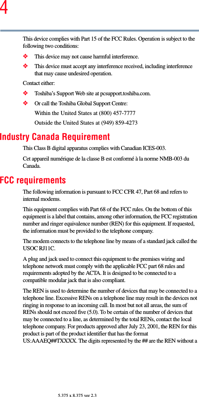 45.375 x 8.375 ver 2.3This device complies with Part 15 of the FCC Rules. Operation is subject to the following two conditions: ❖This device may not cause harmful interference. ❖This device must accept any interference received, including interference that may cause undesired operation. Contact either:❖Toshiba’s Support Web site at pcsupport.toshiba.com.❖Or call the Toshiba Global Support Centre:Within the United States at (800) 457-7777Outside the United States at (949) 859-4273Industry Canada RequirementThis Class B digital apparatus complies with Canadian ICES-003.Cet appareil numérique de la classe B est conformé à la norme NMB-003 du Canada.FCC requirementsThe following information is pursuant to FCC CFR 47, Part 68 and refers to internal modems.This equipment complies with Part 68 of the FCC rules. On the bottom of this equipment is a label that contains, among other information, the FCC registration number and ringer equivalence number (REN) for this equipment. If requested, the information must be provided to the telephone company.The modem connects to the telephone line by means of a standard jack called the USOC RJ11C. A plug and jack used to connect this equipment to the premises wiring and telephone network must comply with the applicable FCC part 68 rules and requirements adopted by the ACTA. It is designed to be connected to a compatible modular jack that is also compliant. The REN is used to determine the number of devices that may be connected to a telephone line. Excessive RENs on a telephone line may result in the devices not ringing in response to an incoming call. In most but not all areas, the sum of RENs should not exceed five (5.0). To be certain of the number of devices that may be connected to a line, as determined by the total RENs, contact the local telephone company. For products approved after July 23, 2001, the REN for this product is part of the product identifier that has the format US:AAAEQ##TXXXX. The digits represented by the ## are the REN without a 