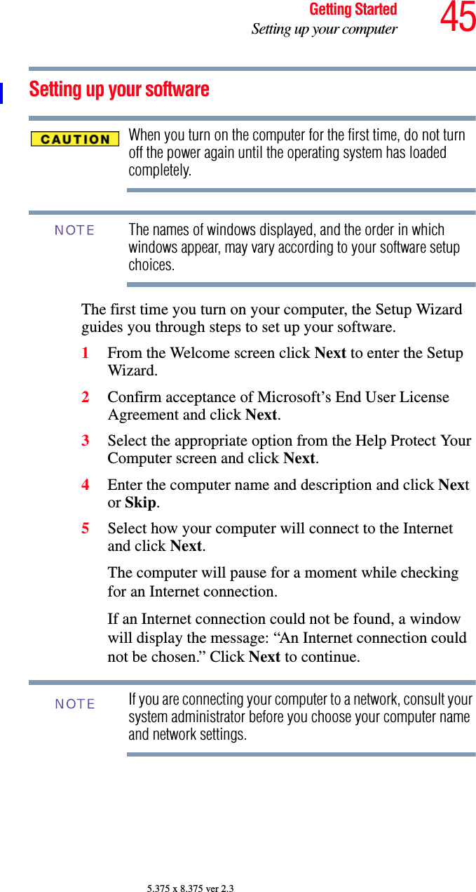 45Getting StartedSetting up your computer5.375 x 8.375 ver 2.3Setting up your softwareWhen you turn on the computer for the first time, do not turn off the power again until the operating system has loaded completely. The names of windows displayed, and the order in which windows appear, may vary according to your software setup choices.The first time you turn on your computer, the Setup Wizard guides you through steps to set up your software.1From the Welcome screen click Next to enter the Setup Wizard.2Confirm acceptance of Microsoft’s End User License Agreement and click Next.3Select the appropriate option from the Help Protect Your Computer screen and click Next.4Enter the computer name and description and click Next or Skip.5Select how your computer will connect to the Internet and click Next.The computer will pause for a moment while checking for an Internet connection.If an Internet connection could not be found, a window will display the message: “An Internet connection could not be chosen.” Click Next to continue.If you are connecting your computer to a network, consult your system administrator before you choose your computer name and network settings.NOTENOTE