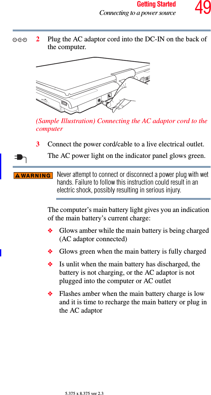 49Getting StartedConnecting to a power source5.375 x 8.375 ver 2.32Plug the AC adaptor cord into the DC-IN on the back of the computer.(Sample Illustration) Connecting the AC adaptor cord to the computer3Connect the power cord/cable to a live electrical outlet.The AC power light on the indicator panel glows green.Never attempt to connect or disconnect a power plug with wet hands. Failure to follow this instruction could result in an electric shock, possibly resulting in serious injury.The computer’s main battery light gives you an indication of the main battery’s current charge:❖Glows amber while the main battery is being charged (AC adaptor connected)❖Glows green when the main battery is fully charged❖Is unlit when the main battery has discharged, the battery is not charging, or the AC adaptor is not plugged into the computer or AC outlet❖Flashes amber when the main battery charge is low and it is time to recharge the main battery or plug in the AC adaptor_+