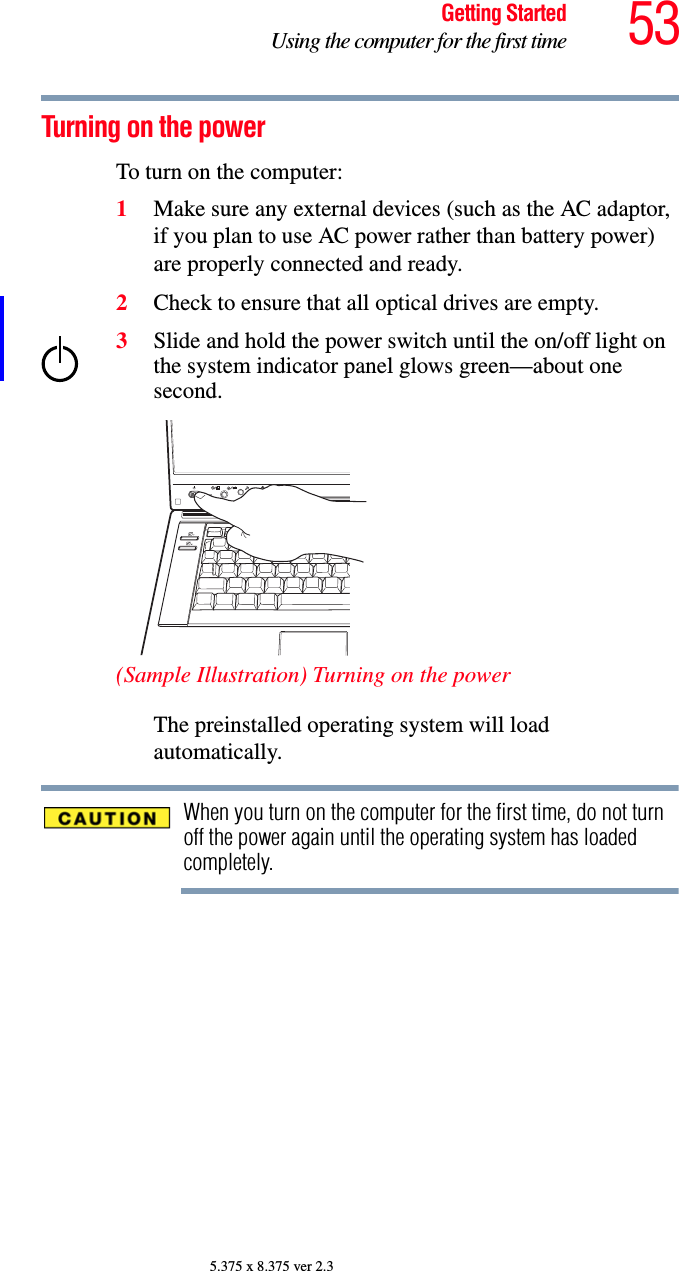 53Getting StartedUsing the computer for the first time5.375 x 8.375 ver 2.3Turning on the power To turn on the computer:1Make sure any external devices (such as the AC adaptor, if you plan to use AC power rather than battery power) are properly connected and ready.2Check to ensure that all optical drives are empty.3Slide and hold the power switch until the on/off light on the system indicator panel glows green—about one second.(Sample Illustration) Turning on the powerThe preinstalled operating system will load automatically.When you turn on the computer for the first time, do not turn off the power again until the operating system has loaded completely.