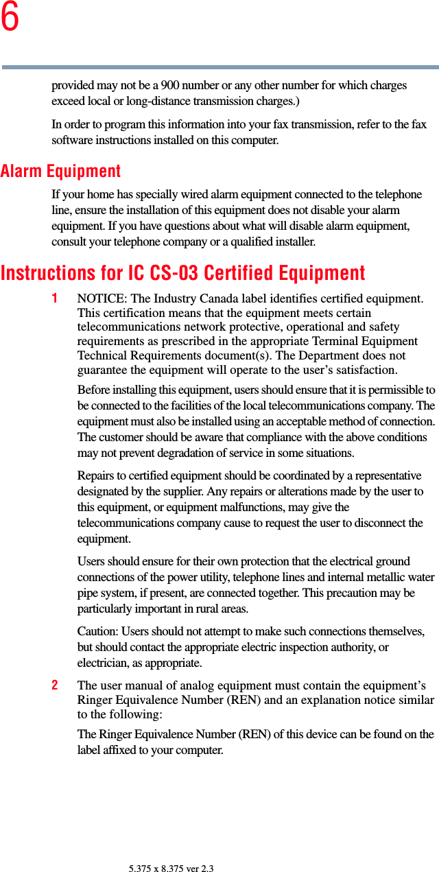 65.375 x 8.375 ver 2.3provided may not be a 900 number or any other number for which charges exceed local or long-distance transmission charges.)In order to program this information into your fax transmission, refer to the fax software instructions installed on this computer.Alarm EquipmentIf your home has specially wired alarm equipment connected to the telephone line, ensure the installation of this equipment does not disable your alarm equipment. If you have questions about what will disable alarm equipment, consult your telephone company or a qualified installer. Instructions for IC CS-03 Certified Equipment1NOTICE: The Industry Canada label identifies certified equipment. This certification means that the equipment meets certain telecommunications network protective, operational and safety requirements as prescribed in the appropriate Terminal Equipment Technical Requirements document(s). The Department does not guarantee the equipment will operate to the user’s satisfaction.Before installing this equipment, users should ensure that it is permissible to be connected to the facilities of the local telecommunications company. The equipment must also be installed using an acceptable method of connection. The customer should be aware that compliance with the above conditions may not prevent degradation of service in some situations.Repairs to certified equipment should be coordinated by a representative designated by the supplier. Any repairs or alterations made by the user to this equipment, or equipment malfunctions, may give the telecommunications company cause to request the user to disconnect the equipment.Users should ensure for their own protection that the electrical ground connections of the power utility, telephone lines and internal metallic water pipe system, if present, are connected together. This precaution may be particularly important in rural areas.Caution: Users should not attempt to make such connections themselves, but should contact the appropriate electric inspection authority, or electrician, as appropriate.2The user manual of analog equipment must contain the equipment’s Ringer Equivalence Number (REN) and an explanation notice similar to the following:The Ringer Equivalence Number (REN) of this device can be found on the label affixed to your computer. 