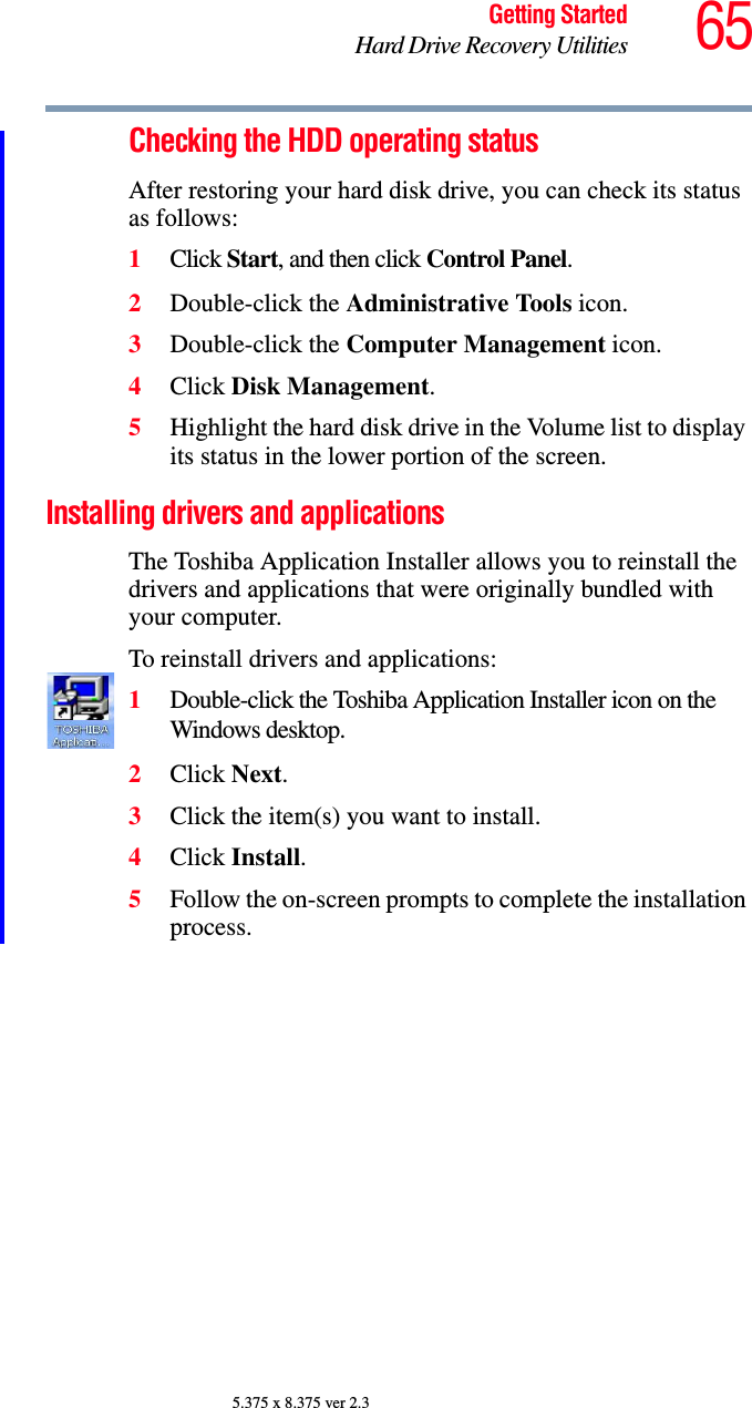 65Getting StartedHard Drive Recovery Utilities5.375 x 8.375 ver 2.3Checking the HDD operating statusAfter restoring your hard disk drive, you can check its status as follows:1Click Start, and then click Control Panel.2Double-click the Administrative Tools icon.3Double-click the Computer Management icon.4Click Disk Management.5Highlight the hard disk drive in the Volume list to display its status in the lower portion of the screen.Installing drivers and applicationsThe Toshiba Application Installer allows you to reinstall the drivers and applications that were originally bundled with your computer.To reinstall drivers and applications:1Double-click the Toshiba Application Installer icon on the Windows desktop. 2Click Next.3Click the item(s) you want to install.4Click Install.5Follow the on-screen prompts to complete the installation process.