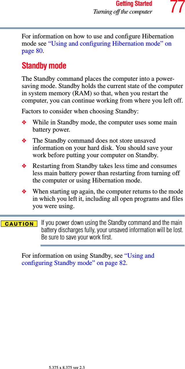 77Getting StartedTurning off the computer5.375 x 8.375 ver 2.3For information on how to use and configure Hibernation mode see “Using and configuring Hibernation mode” on page 80.Standby modeThe Standby command places the computer into a power-saving mode. Standby holds the current state of the computer in system memory (RAM) so that, when you restart the computer, you can continue working from where you left off. Factors to consider when choosing Standby:❖While in Standby mode, the computer uses some main battery power.❖The Standby command does not store unsaved information on your hard disk. You should save your work before putting your computer on Standby.❖Restarting from Standby takes less time and consumes less main battery power than restarting from turning off the computer or using Hibernation mode.❖When starting up again, the computer returns to the mode in which you left it, including all open programs and files you were using.If you power down using the Standby command and the main battery discharges fully, your unsaved information will be lost. Be sure to save your work first.For information on using Standby, see “Using and configuring Standby mode” on page 82.