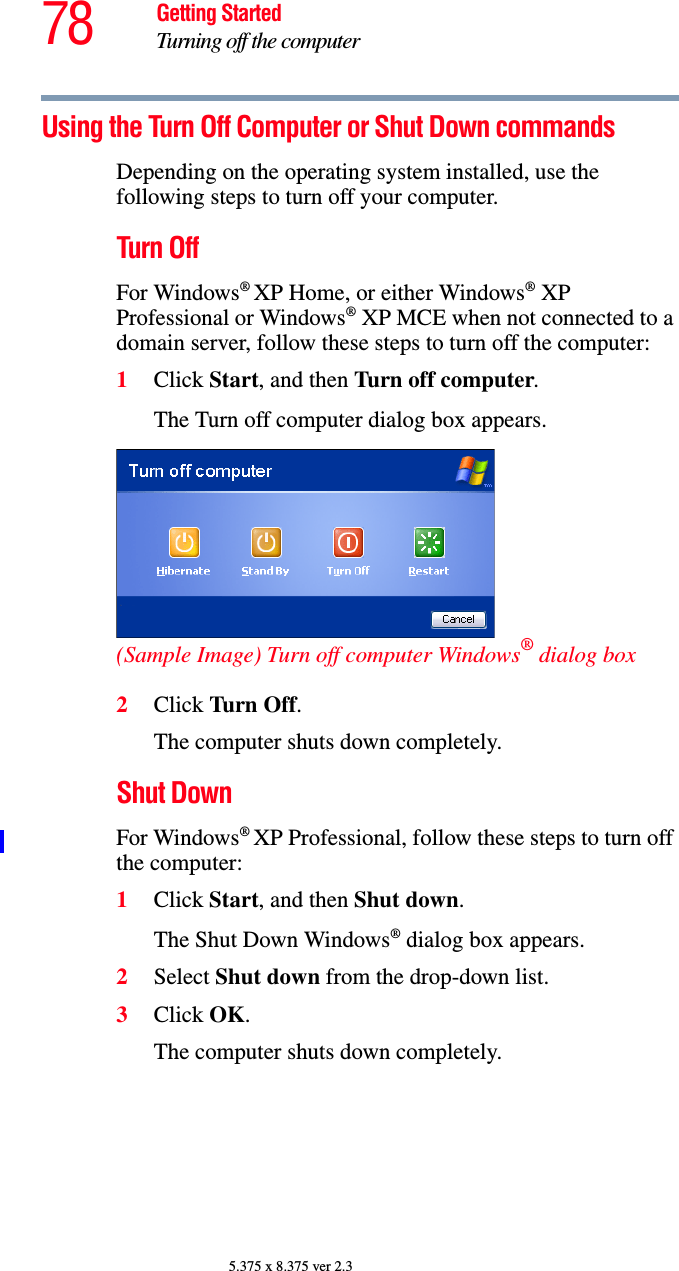 78 Getting StartedTurning off the computer5.375 x 8.375 ver 2.3Using the Turn Off Computer or Shut Down commandsDepending on the operating system installed, use the following steps to turn off your computer.Turn OffFor Windows® XP Home, or either Windows® XP Professional or Windows® XP MCE when not connected to a domain server, follow these steps to turn off the computer:1Click Start, and then Turn off computer.The Turn off computer dialog box appears.(Sample Image) Turn off computer Windows® dialog box 2Click Turn Off.The computer shuts down completely.Shut DownFor Windows® XP Professional, follow these steps to turn off the computer:1Click Start, and then Shut down.The Shut Down Windows® dialog box appears.2Select Shut down from the drop-down list.3Click OK.The computer shuts down completely.