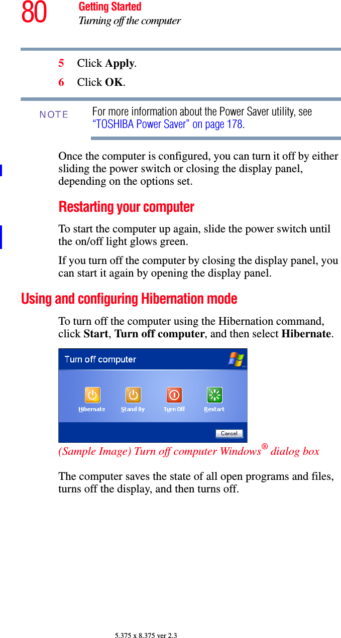 80 Getting StartedTurning off the computer5.375 x 8.375 ver 2.35Click Apply.6Click OK.For more information about the Power Saver utility, see “TOSHIBA Power Saver” on page 178. Once the computer is configured, you can turn it off by either sliding the power switch or closing the display panel, depending on the options set.Restarting your computerTo start the computer up again, slide the power switch until the on/off light glows green.If you turn off the computer by closing the display panel, you can start it again by opening the display panel.Using and configuring Hibernation modeTo turn off the computer using the Hibernation command, click Start, Turn off computer, and then select Hibernate. (Sample Image) Turn off computer Windows® dialog box The computer saves the state of all open programs and files, turns off the display, and then turns off.NOTE