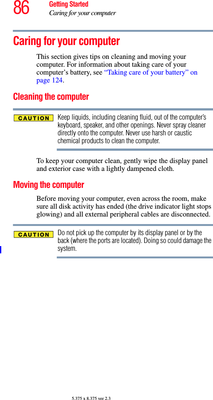 86 Getting StartedCaring for your computer5.375 x 8.375 ver 2.3Caring for your computerThis section gives tips on cleaning and moving your computer. For information about taking care of your computer’s battery, see “Taking care of your battery” on page 124.Cleaning the computerKeep liquids, including cleaning fluid, out of the computer’s keyboard, speaker, and other openings. Never spray cleaner directly onto the computer. Never use harsh or caustic chemical products to clean the computer.To keep your computer clean, gently wipe the display panel and exterior case with a lightly dampened cloth.Moving the computerBefore moving your computer, even across the room, make sure all disk activity has ended (the drive indicator light stops glowing) and all external peripheral cables are disconnected.Do not pick up the computer by its display panel or by the back (where the ports are located). Doing so could damage the system.