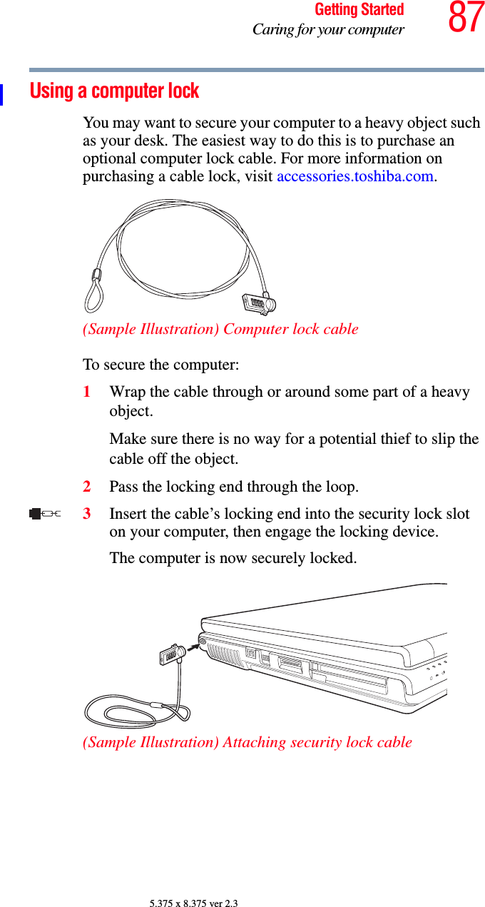 87Getting StartedCaring for your computer5.375 x 8.375 ver 2.3Using a computer lockYou may want to secure your computer to a heavy object such as your desk. The easiest way to do this is to purchase an optional computer lock cable. For more information on purchasing a cable lock, visit accessories.toshiba.com.(Sample Illustration) Computer lock cableTo secure the computer:1Wrap the cable through or around some part of a heavy object.Make sure there is no way for a potential thief to slip the cable off the object.2Pass the locking end through the loop.3Insert the cable’s locking end into the security lock slot on your computer, then engage the locking device.The computer is now securely locked.(Sample Illustration) Attaching security lock cable