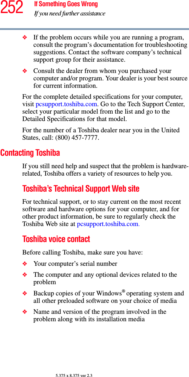 252 If Something Goes WrongIf you need further assistance5.375 x 8.375 ver 2.3❖If the problem occurs while you are running a program, consult the program’s documentation for troubleshooting suggestions. Contact the software company’s technical support group for their assistance.❖Consult the dealer from whom you purchased your computer and/or program. Your dealer is your best source for current information.For the complete detailed specifications for your computer, visit pcsupport.toshiba.com. Go to the Tech Support Center, select your particular model from the list and go to the Detailed Specifications for that model.For the number of a Toshiba dealer near you in the United States, call: (800) 457-7777.Contacting ToshibaIf you still need help and suspect that the problem is hardware-related, Toshiba offers a variety of resources to help you.Toshiba’s Technical Support Web siteFor technical support, or to stay current on the most recent software and hardware options for your computer, and for other product information, be sure to regularly check the Toshiba Web site at pcsupport.toshiba.com.Toshiba voice contactBefore calling Toshiba, make sure you have:❖Your computer’s serial number❖The computer and any optional devices related to the problem❖Backup copies of your Windows® operating system and all other preloaded software on your choice of media❖Name and version of the program involved in the problem along with its installation media