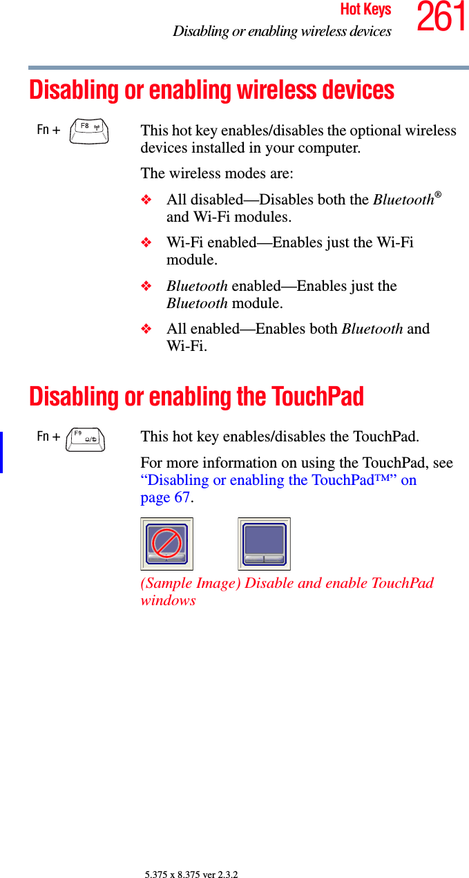 261Hot KeysDisabling or enabling wireless devices5.375 x 8.375 ver 2.3.2Disabling or enabling wireless devicesDisabling or enabling the TouchPadFn +  This hot key enables/disables the optional wireless devices installed in your computer.The wireless modes are:❖All disabled—Disables both the Bluetooth® and Wi-Fi modules.❖Wi-Fi enabled—Enables just the Wi-Fi module.❖Bluetooth enabled—Enables just the Bluetooth module.❖All enabled—Enables both Bluetooth and Wi-Fi.Fn +  This hot key enables/disables the TouchPad.For more information on using the TouchPad, see “Disabling or enabling the TouchPad™” on page 67.(Sample Image) Disable and enable TouchPad windows