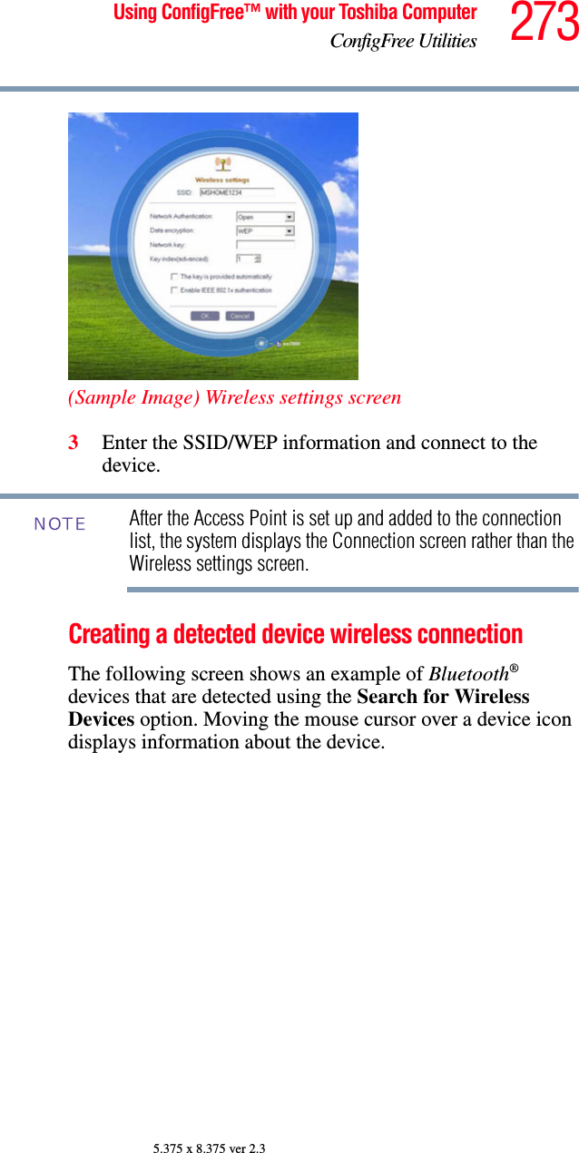 273Using ConfigFree™ with your Toshiba ComputerConfigFree Utilities5.375 x 8.375 ver 2.3(Sample Image) Wireless settings screen3Enter the SSID/WEP information and connect to the device.After the Access Point is set up and added to the connection list, the system displays the Connection screen rather than the Wireless settings screen.Creating a detected device wireless connectionThe following screen shows an example of Bluetooth® devices that are detected using the Search for Wireless Devices option. Moving the mouse cursor over a device icon displays information about the device.NOTE