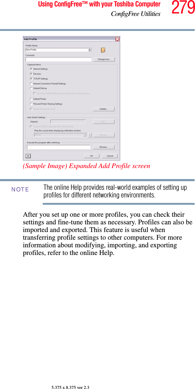 279Using ConfigFree™ with your Toshiba ComputerConfigFree Utilities5.375 x 8.375 ver 2.3(Sample Image) Expanded Add Profile screenThe online Help provides real-world examples of setting up profiles for different networking environments.After you set up one or more profiles, you can check their settings and fine-tune them as necessary. Profiles can also be imported and exported. This feature is useful when transferring profile settings to other computers. For more information about modifying, importing, and exporting profiles, refer to the online Help.NOTE