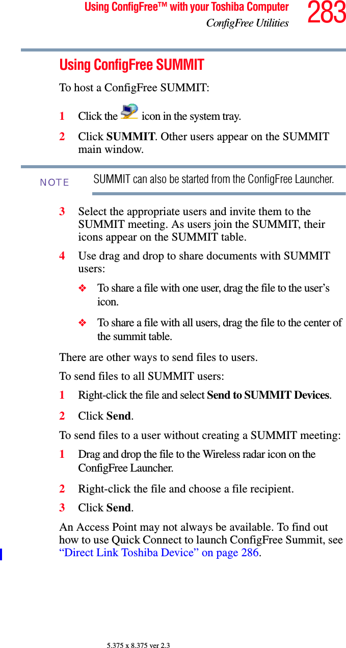 283Using ConfigFree™ with your Toshiba ComputerConfigFree Utilities5.375 x 8.375 ver 2.3Using ConfigFree SUMMITTo host a ConfigFree SUMMIT:1Click the   icon in the system tray.2Click SUMMIT. Other users appear on the SUMMIT main window.SUMMIT can also be started from the ConfigFree Launcher.3Select the appropriate users and invite them to the SUMMIT meeting. As users join the SUMMIT, their icons appear on the SUMMIT table.4Use drag and drop to share documents with SUMMIT users:❖To share a file with one user, drag the file to the user’s icon.❖To share a file with all users, drag the file to the center of the summit table.There are other ways to send files to users.To send files to all SUMMIT users:1Right-click the file and select Send to SUMMIT Devices.2Click Send.To send files to a user without creating a SUMMIT meeting:1Drag and drop the file to the Wireless radar icon on the ConfigFree Launcher.2Right-click the file and choose a file recipient.3Click Send.An Access Point may not always be available. To find out how to use Quick Connect to launch ConfigFree Summit, see “Direct Link Toshiba Device” on page 286.NOTE