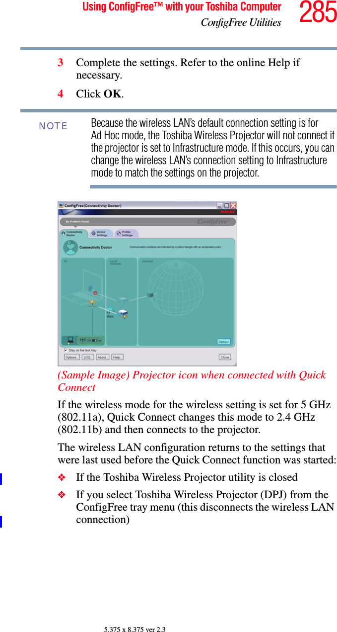 285Using ConfigFree™ with your Toshiba ComputerConfigFree Utilities5.375 x 8.375 ver 2.33Complete the settings. Refer to the online Help if necessary.4Click OK.Because the wireless LAN’s default connection setting is for Ad Hoc mode, the Toshiba Wireless Projector will not connect if the projector is set to Infrastructure mode. If this occurs, you can change the wireless LAN’s connection setting to Infrastructure mode to match the settings on the projector.(Sample Image) Projector icon when connected with Quick ConnectIf the wireless mode for the wireless setting is set for 5 GHz (802.11a), Quick Connect changes this mode to 2.4 GHz (802.11b) and then connects to the projector.The wireless LAN configuration returns to the settings that were last used before the Quick Connect function was started:❖If the Toshiba Wireless Projector utility is closed❖If you select Toshiba Wireless Projector (DPJ) from the ConfigFree tray menu (this disconnects the wireless LAN connection)NOTE