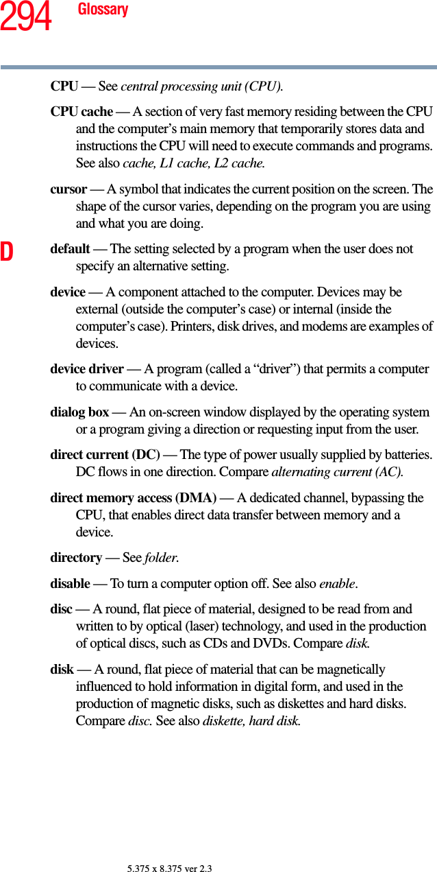 294 Glossary5.375 x 8.375 ver 2.3CPU — See central processing unit (CPU).CPU cache — A section of very fast memory residing between the CPU and the computer’s main memory that temporarily stores data and instructions the CPU will need to execute commands and programs. See also cache, L1 cache, L2 cache.cursor — A symbol that indicates the current position on the screen. The shape of the cursor varies, depending on the program you are using and what you are doing.Ddefault — The setting selected by a program when the user does not specify an alternative setting.device — A component attached to the computer. Devices may be external (outside the computer’s case) or internal (inside the computer’s case). Printers, disk drives, and modems are examples of devices.device driver — A program (called a “driver”) that permits a computer to communicate with a device.dialog box — An on-screen window displayed by the operating system or a program giving a direction or requesting input from the user.direct current (DC) — The type of power usually supplied by batteries. DC flows in one direction. Compare alternating current (AC).direct memory access (DMA) — A dedicated channel, bypassing the CPU, that enables direct data transfer between memory and a device.directory — See folder.disable — To turn a computer option off. See also enable.disc — A round, flat piece of material, designed to be read from and written to by optical (laser) technology, and used in the production of optical discs, such as CDs and DVDs. Compare disk.disk — A round, flat piece of material that can be magnetically influenced to hold information in digital form, and used in the production of magnetic disks, such as diskettes and hard disks. Compare disc. See also diskette, hard disk.