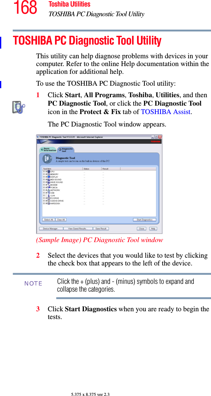 168 Toshiba UtilitiesTOSHIBA PC Diagnostic Tool Utility5.375 x 8.375 ver 2.3TOSHIBA PC Diagnostic Tool UtilityThis utility can help diagnose problems with devices in your computer. Refer to the online Help documentation within the application for additional help. To use the TOSHIBA PC Diagnostic Tool utility:1Click Start, All Programs, Tos hi ba, Utilities, and then PC Diagnostic Tool, or click the PC Diagnostic Tool icon in the Protect &amp; Fix tab of TOSHIBA Assist.The PC Diagnostic Tool window appears.(Sample Image) PC Diagnostic Tool window2Select the devices that you would like to test by clicking the check box that appears to the left of the device.Click the + (plus) and - (minus) symbols to expand and collapse the categories.3Click Start Diagnostics when you are ready to begin the tests.NOTE