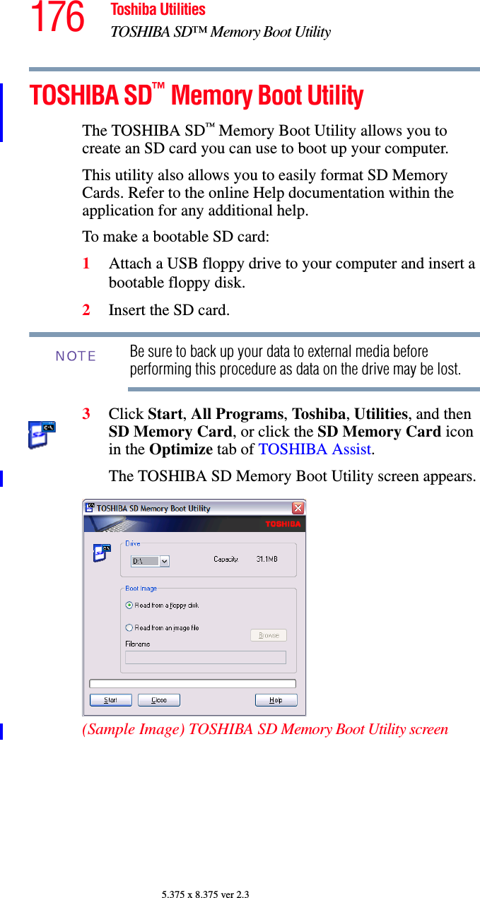 176 Toshiba UtilitiesTOSHIBA SD™ Memory Boot Utility5.375 x 8.375 ver 2.3TOSHIBA SD™ Memory Boot UtilityThe TOSHIBA SD™ Memory Boot Utility allows you to create an SD card you can use to boot up your computer.This utility also allows you to easily format SD Memory Cards. Refer to the online Help documentation within the application for any additional help.To make a bootable SD card:1Attach a USB floppy drive to your computer and insert a bootable floppy disk.2Insert the SD card.Be sure to back up your data to external media before performing this procedure as data on the drive may be lost.3Click Start, All Programs, Toshiba, Utilities, and then SD Memory Card, or click the SD Memory Card icon in the Optimize tab of TOSHIBA Assist.The TOSHIBA SD Memory Boot Utility screen appears.(Sample Image) TOSHIBA SD Memory Boot Utility screenNOTE