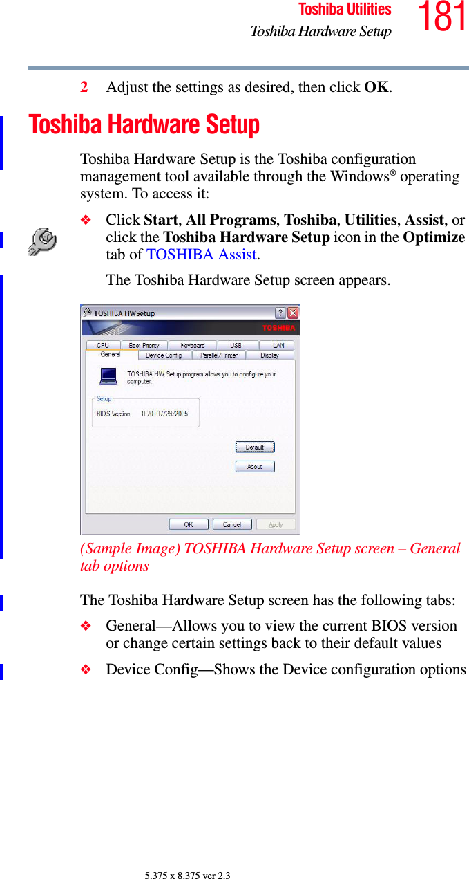 181Toshiba UtilitiesToshiba Hardware Setup5.375 x 8.375 ver 2.32Adjust the settings as desired, then click OK.Toshiba Hardware SetupToshiba Hardware Setup is the Toshiba configuration management tool available through the Windows® operating system. To access it:❖Click Start, All Programs, Toshiba, Utilities, Assist, or click the Toshi ba  Ha rdware Setup icon in the Optimize tab of TOSHIBA Assist. The Toshiba Hardware Setup screen appears.(Sample Image) TOSHIBA Hardware Setup screen – General tab optionsThe Toshiba Hardware Setup screen has the following tabs:❖General—Allows you to view the current BIOS version or change certain settings back to their default values❖Device Config—Shows the Device configuration options