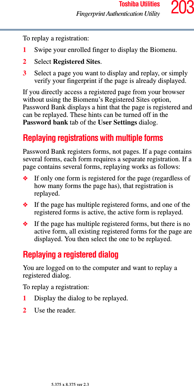 203Toshiba UtilitiesFingerprint Authentication Utility5.375 x 8.375 ver 2.3To replay a registration:1Swipe your enrolled finger to display the Biomenu.2Select Registered Sites.3Select a page you want to display and replay, or simply verify your fingerprint if the page is already displayed.If you directly access a registered page from your browser without using the Biomenu’s Registered Sites option, Password Bank displays a hint that the page is registered and can be replayed. These hints can be turned off in the Password bank tab of the User Settings dialog.Replaying registrations with multiple formsPassword Bank registers forms, not pages. If a page contains several forms, each form requires a separate registration. If a page contains several forms, replaying works as follows:❖If only one form is registered for the page (regardless of how many forms the page has), that registration is replayed.❖If the page has multiple registered forms, and one of the registered forms is active, the active form is replayed.❖If the page has multiple registered forms, but there is no active form, all existing registered forms for the page are displayed. You then select the one to be replayed.Replaying a registered dialogYou are logged on to the computer and want to replay a registered dialog.To replay a registration:1Display the dialog to be replayed.2Use the reader.