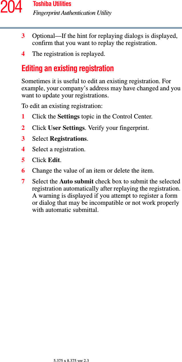 204 Toshiba UtilitiesFingerprint Authentication Utility5.375 x 8.375 ver 2.33Optional—If the hint for replaying dialogs is displayed, confirm that you want to replay the registration.4The registration is replayed.Editing an existing registrationSometimes it is useful to edit an existing registration. For example, your company’s address may have changed and you want to update your registrations.To edit an existing registration:1Click the Settings topic in the Control Center.2Click User Settings. Verify your fingerprint.3Select Registrations.4Select a registration.5Click Edit.6Change the value of an item or delete the item.7Select the Auto submit check box to submit the selected registration automatically after replaying the registration. A warning is displayed if you attempt to register a form or dialog that may be incompatible or not work properly with automatic submittal.