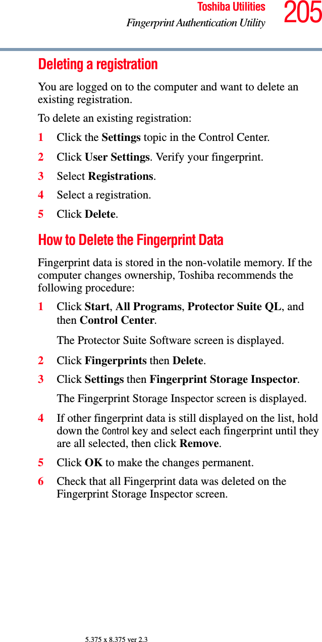 205Toshiba UtilitiesFingerprint Authentication Utility5.375 x 8.375 ver 2.3Deleting a registrationYou are logged on to the computer and want to delete an existing registration.To delete an existing registration:1Click the Settings topic in the Control Center.2Click User Settings. Verify your fingerprint.3Select Registrations.4Select a registration.5Click Delete.How to Delete the Fingerprint Data Fingerprint data is stored in the non-volatile memory. If the computer changes ownership, Toshiba recommends the following procedure: 1Click Start, All Programs, Protector Suite QL, and then Control Center. The Protector Suite Software screen is displayed. 2Click Fingerprints then Delete. 3Click Settings then Fingerprint Storage Inspector. The Fingerprint Storage Inspector screen is displayed. 4If other fingerprint data is still displayed on the list, hold down the Control key and select each fingerprint until they are all selected, then click Remove. 5Click OK to make the changes permanent.6Check that all Fingerprint data was deleted on the Fingerprint Storage Inspector screen. 