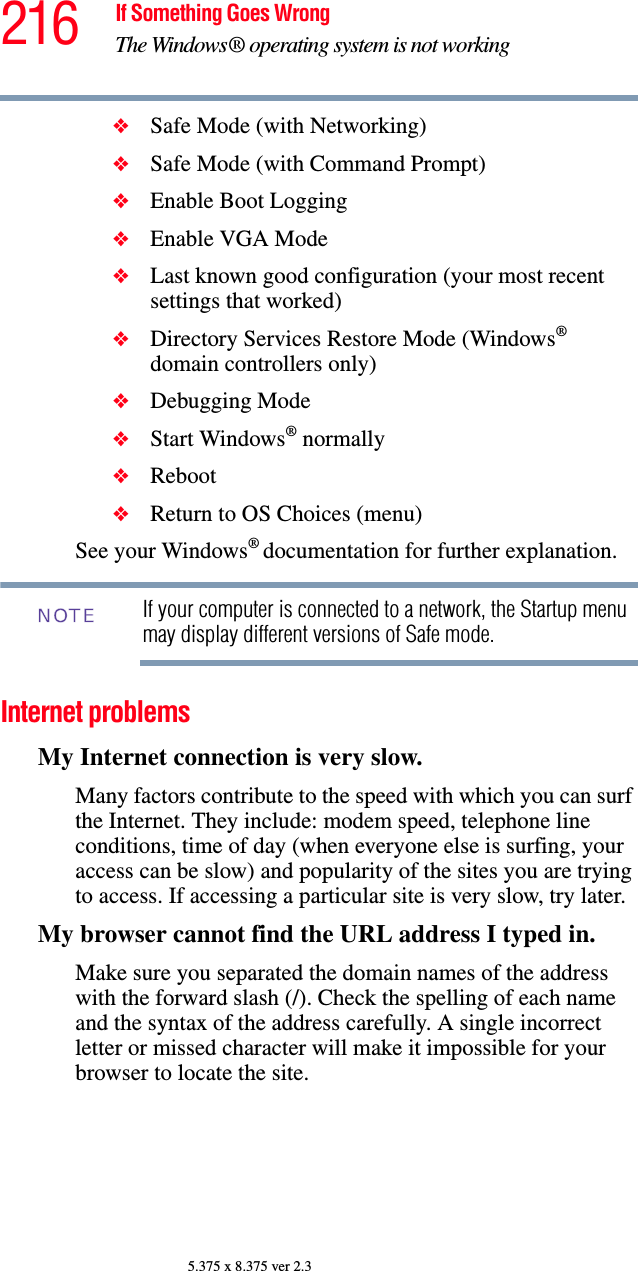 216 If Something Goes WrongThe Windows® operating system is not working5.375 x 8.375 ver 2.3❖Safe Mode (with Networking)❖Safe Mode (with Command Prompt)❖Enable Boot Logging❖Enable VGA Mode❖Last known good configuration (your most recent settings that worked)❖Directory Services Restore Mode (Windows® domain controllers only)❖Debugging Mode❖Start Windows® normally❖Reboot❖Return to OS Choices (menu)See your Windows® documentation for further explanation.If your computer is connected to a network, the Startup menu may display different versions of Safe mode.Internet problemsMy Internet connection is very slow.Many factors contribute to the speed with which you can surf the Internet. They include: modem speed, telephone line conditions, time of day (when everyone else is surfing, your access can be slow) and popularity of the sites you are trying to access. If accessing a particular site is very slow, try later.My browser cannot find the URL address I typed in.Make sure you separated the domain names of the address with the forward slash (/). Check the spelling of each name and the syntax of the address carefully. A single incorrect letter or missed character will make it impossible for your browser to locate the site.NOTE