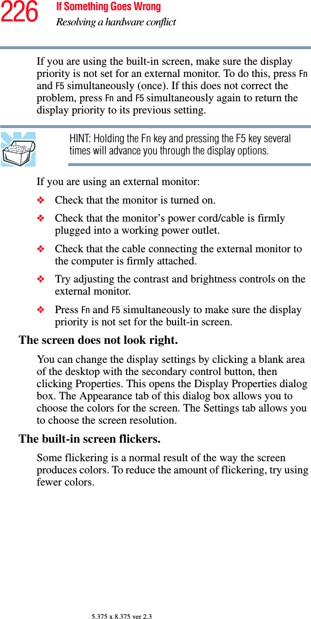 226 If Something Goes WrongResolving a hardware conflict5.375 x 8.375 ver 2.3If you are using the built-in screen, make sure the display priority is not set for an external monitor. To do this, press Fn and F5 simultaneously (once). If this does not correct the problem, press Fn and F5 simultaneously again to return the display priority to its previous setting.HINT: Holding the Fn key and pressing the F5 key several times will advance you through the display options.If you are using an external monitor:❖Check that the monitor is turned on.❖Check that the monitor’s power cord/cable is firmly plugged into a working power outlet.❖Check that the cable connecting the external monitor to the computer is firmly attached.❖Try adjusting the contrast and brightness controls on the external monitor.❖Press Fn and F5 simultaneously to make sure the display priority is not set for the built-in screen.The screen does not look right.You can change the display settings by clicking a blank area of the desktop with the secondary control button, then clicking Properties. This opens the Display Properties dialog box. The Appearance tab of this dialog box allows you to choose the colors for the screen. The Settings tab allows you to choose the screen resolution.The built-in screen flickers.Some flickering is a normal result of the way the screen produces colors. To reduce the amount of flickering, try using fewer colors.