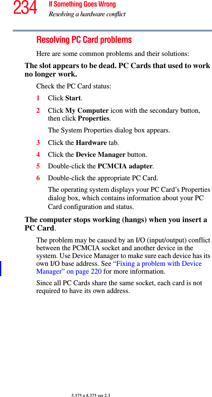 234 If Something Goes WrongResolving a hardware conflict5.375 x 8.375 ver 2.3Resolving PC Card problemsHere are some common problems and their solutions:The slot appears to be dead. PC Cards that used to work no longer work.Check the PC Card status:1Click Start.2Click My Computer icon with the secondary button, then click Properties.The System Properties dialog box appears.3Click the Hardware tab.4Click the Device Manager button.5Double-click the PCMCIA adapter.6Double-click the appropriate PC Card.The operating system displays your PC Card’s Properties dialog box, which contains information about your PC Card configuration and status.The computer stops working (hangs) when you insert a PC Card.The problem may be caused by an I/O (input/output) conflict between the PCMCIA socket and another device in the system. Use Device Manager to make sure each device has its own I/O base address. See “Fixing a problem with Device Manager” on page 220 for more information.Since all PC Cards share the same socket, each card is not required to have its own address.