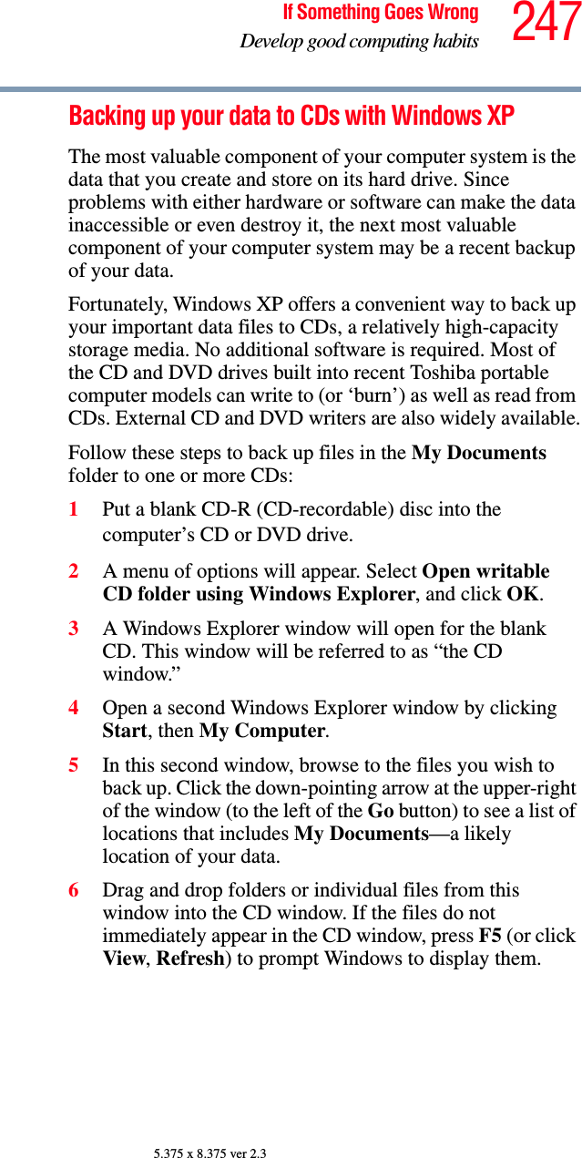 247If Something Goes WrongDevelop good computing habits5.375 x 8.375 ver 2.3Backing up your data to CDs with Windows XPThe most valuable component of your computer system is the data that you create and store on its hard drive. Since problems with either hardware or software can make the data inaccessible or even destroy it, the next most valuable component of your computer system may be a recent backup of your data.Fortunately, Windows XP offers a convenient way to back up your important data files to CDs, a relatively high-capacity storage media. No additional software is required. Most of the CD and DVD drives built into recent Toshiba portable computer models can write to (or ‘burn’) as well as read from CDs. External CD and DVD writers are also widely available.Follow these steps to back up files in the My Documents folder to one or more CDs:1Put a blank CD-R (CD-recordable) disc into the computer’s CD or DVD drive.2A menu of options will appear. Select Open writable CD folder using Windows Explorer, and click OK. 3A Windows Explorer window will open for the blank CD. This window will be referred to as “the CD window.”4Open a second Windows Explorer window by clicking Start, then My Computer.5In this second window, browse to the files you wish to back up. Click the down-pointing arrow at the upper-right of the window (to the left of the Go button) to see a list of locations that includes My Documents—a likely location of your data.6Drag and drop folders or individual files from this window into the CD window. If the files do not immediately appear in the CD window, press F5 (or click View, Refresh) to prompt Windows to display them.