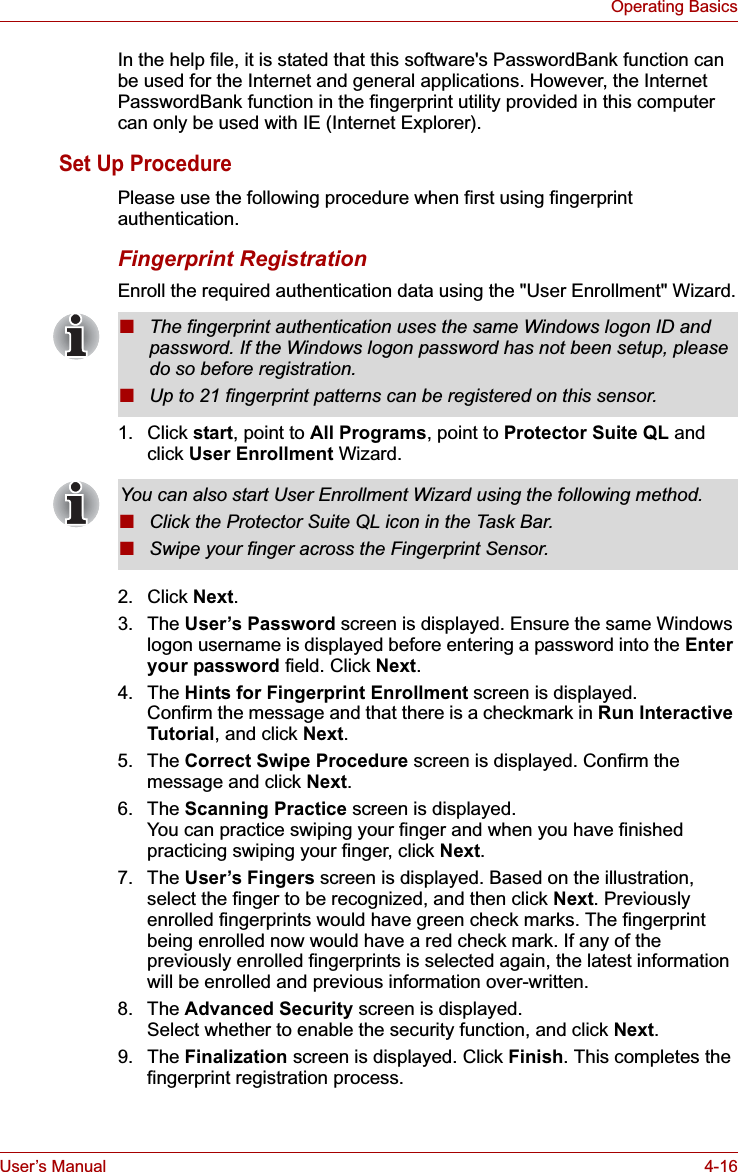 User’s Manual 4-16Operating BasicsIn the help file, it is stated that this software&apos;s PasswordBank function can be used for the Internet and general applications. However, the Internet PasswordBank function in the fingerprint utility provided in this computer can only be used with IE (Internet Explorer).Set Up ProcedurePlease use the following procedure when first using fingerprint authentication.Fingerprint RegistrationEnroll the required authentication data using the &quot;User Enrollment&quot; Wizard.1. Click start, point to All Programs, point to Protector Suite QL and click User Enrollment Wizard.2. Click Next.3. The User’s Password screen is displayed. Ensure the same Windows logon username is displayed before entering a password into the Enteryour password field. Click Next.4. The Hints for Fingerprint Enrollment screen is displayed.Confirm the message and that there is a checkmark in Run Interactive Tutorial, and click Next.5. The Correct Swipe Procedure screen is displayed. Confirm the message and click Next.6. The Scanning Practice screen is displayed.You can practice swiping your finger and when you have finished practicing swiping your finger, click Next.7. The User’s Fingers screen is displayed. Based on the illustration, select the finger to be recognized, and then click Next. Previously enrolled fingerprints would have green check marks. The fingerprint being enrolled now would have a red check mark. If any of the previously enrolled fingerprints is selected again, the latest information will be enrolled and previous information over-written. 8. The Advanced Security screen is displayed.Select whether to enable the security function, and click Next.9. The Finalization screen is displayed. Click Finish. This completes the fingerprint registration process.■The fingerprint authentication uses the same Windows logon ID and password. If the Windows logon password has not been setup, please do so before registration.■Up to 21 fingerprint patterns can be registered on this sensor.You can also start User Enrollment Wizard using the following method. ■Click the Protector Suite QL icon in the Task Bar.■Swipe your finger across the Fingerprint Sensor. 