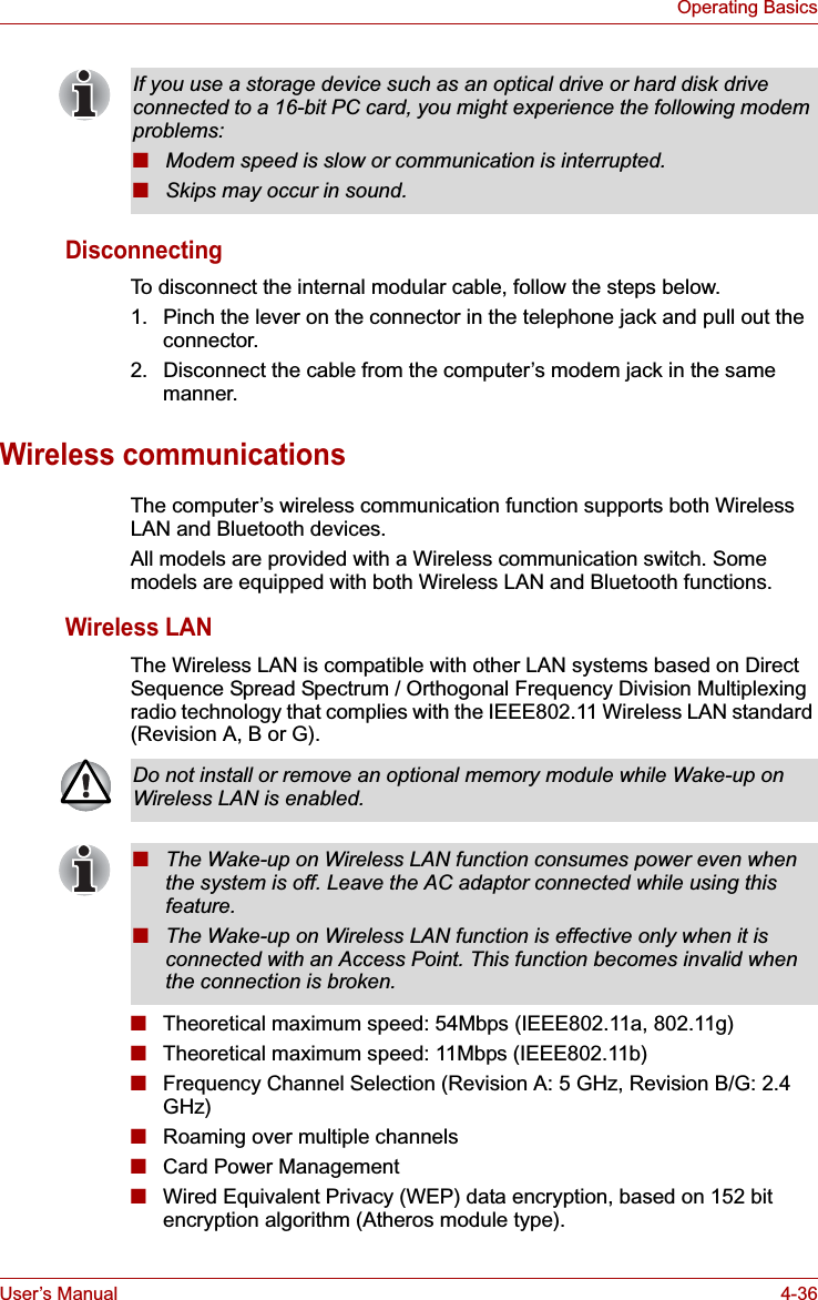 User’s Manual 4-36Operating BasicsDisconnectingTo disconnect the internal modular cable, follow the steps below.1. Pinch the lever on the connector in the telephone jack and pull out the connector.2. Disconnect the cable from the computer’s modem jack in the same manner.Wireless communicationsThe computer’s wireless communication function supports both Wireless LAN and Bluetooth devices.All models are provided with a Wireless communication switch. Some models are equipped with both Wireless LAN and Bluetooth functions.Wireless LANThe Wireless LAN is compatible with other LAN systems based on Direct Sequence Spread Spectrum / Orthogonal Frequency Division Multiplexing radio technology that complies with the IEEE802.11 Wireless LAN standard (Revision A, B or G).■Theoretical maximum speed: 54Mbps (IEEE802.11a, 802.11g)■Theoretical maximum speed: 11Mbps (IEEE802.11b)■Frequency Channel Selection (Revision A: 5 GHz, Revision B/G: 2.4 GHz)■Roaming over multiple channels■Card Power Management■Wired Equivalent Privacy (WEP) data encryption, based on 152 bit encryption algorithm (Atheros module type).If you use a storage device such as an optical drive or hard disk drive connected to a 16-bit PC card, you might experience the following modem problems:■Modem speed is slow or communication is interrupted.■Skips may occur in sound.Do not install or remove an optional memory module while Wake-up on Wireless LAN is enabled.■The Wake-up on Wireless LAN function consumes power even when the system is off. Leave the AC adaptor connected while using this feature.■The Wake-up on Wireless LAN function is effective only when it is connected with an Access Point. This function becomes invalid when the connection is broken.