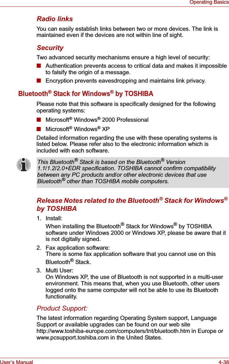 User’s Manual 4-38Operating BasicsRadio linksYou can easily establish links between two or more devices. The link is maintained even if the devices are not within line of sight.SecurityTwo advanced security mechanisms ensure a high level of security:■Authentication prevents access to critical data and makes it impossible to falsify the origin of a message.■Encryption prevents eavesdropping and maintains link privacy.Bluetooth® Stack for Windows® by TOSHIBAPlease note that this software is specifically designed for the following operating systems:■Microsoft® Windows® 2000 Professional■Microsoft® Windows® XPDetailed information regarding the use with these operating systems is listed below. Please refer also to the electronic information which is included with each software. Release Notes related to the Bluetooth® Stack for Windows®by TOSHIBA1. Install:When installing the Bluetooth® Stack for Windows® by TOSHIBA software under Windows 2000 or Windows XP, please be aware that it is not digitally signed.2. Fax application software:There is some fax application software that you cannot use on this Bluetooth® Stack.3. Multi User:On Windows XP, the use of Bluetooth is not supported in a multi-user environment. This means that, when you use Bluetooth, other users logged onto the same computer will not be able to use its Bluetooth functionality.Product Support:The latest information regarding Operating System support, Language Support or available upgrades can be found on our web site http://www.toshiba-europe.com/computers/tnt/bluetooth.htm in Europe or www.pcsupport.toshiba.com in the United States.This Bluetooth® Stack is based on the Bluetooth® Version 1.1/1.2/2.0+EDR specification. TOSHIBA cannot confirm compatibility between any PC products and/or other electronic devices that use Bluetooth® other than TOSHIBA mobile computers.