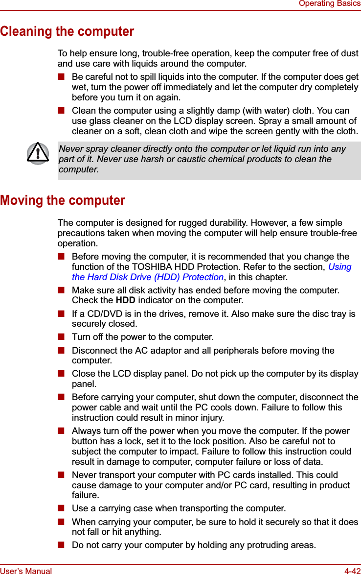 User’s Manual 4-42Operating BasicsCleaning the computerTo help ensure long, trouble-free operation, keep the computer free of dust and use care with liquids around the computer.■Be careful not to spill liquids into the computer. If the computer does get wet, turn the power off immediately and let the computer dry completely before you turn it on again.■Clean the computer using a slightly damp (with water) cloth. You can use glass cleaner on the LCD display screen. Spray a small amount of cleaner on a soft, clean cloth and wipe the screen gently with the cloth.Moving the computerThe computer is designed for rugged durability. However, a few simple precautions taken when moving the computer will help ensure trouble-free operation.■Before moving the computer, it is recommended that you change the function of the TOSHIBA HDD Protection. Refer to the section, Using the Hard Disk Drive (HDD) Protection, in this chapter.■Make sure all disk activity has ended before moving the computer. Check the HDD indicator on the computer.■If a CD/DVD is in the drives, remove it. Also make sure the disc tray is securely closed.■Turn off the power to the computer.■Disconnect the AC adaptor and all peripherals before moving the computer.■Close the LCD display panel. Do not pick up the computer by its display panel.■Before carrying your computer, shut down the computer, disconnect the power cable and wait until the PC cools down. Failure to follow this instruction could result in minor injury.■Always turn off the power when you move the computer. If the power button has a lock, set it to the lock position. Also be careful not to subject the computer to impact. Failure to follow this instruction could result in damage to computer, computer failure or loss of data.■Never transport your computer with PC cards installed. This could cause damage to your computer and/or PC card, resulting in product failure.■Use a carrying case when transporting the computer.■When carrying your computer, be sure to hold it securely so that it does not fall or hit anything.■Do not carry your computer by holding any protruding areas.Never spray cleaner directly onto the computer or let liquid run into any part of it. Never use harsh or caustic chemical products to clean the computer.