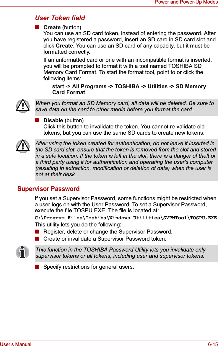 User’s Manual 6-15Power and Power-Up ModesUser Token field■Create (button)You can use an SD card token, instead of entering the password. After you have registered a password, insert an SD card in SD card slot and click Create. You can use an SD card of any capacity, but it must be formatted correctly.If an unformatted card or one with an incompatible format is inserted, you will be prompted to format it with a tool named TOSHIBA SD Memory Card Format. To start the format tool, point to or click the following items:start -&gt; All Programs -&gt; TOSHIBA -&gt; Utilities -&gt; SD Memory Card Format■Disable (button)Click this button to invalidate the token. You cannot re-validate old tokens, but you can use the same SD cards to create new tokens.Supervisor PasswordIf you set a Supervisor Password, some functions might be restricted when a user logs on with the User Password. To set a Supervisor Password, execute the file TOSPU.EXE. The file is located at:C:\Program Files\Toshiba\Windows Utilities\SVPWTool\TOSPU.EXEThis utility lets you do the following:■Register, delete or change the Supervisor Password.■Create or invalidate a Supervisor Password token.■Specify restrictions for general users.When you format an SD Memory card, all data will be deleted. Be sure to save data on the card to other media before you format the card.After using the token created for authentication, do not leave it inserted in the SD card slot, ensure that the token is removed from the slot and stored in a safe location. If the token is left in the slot, there is a danger of theft or a third party using it for authentication and operating the user&apos;s computer (resulting in extraction, modification or deletion of data) when the user is not at their desk.This function in the TOSHIBA Password Utility lets you invalidate only supervisor tokens or all tokens, including user and supervisor tokens.