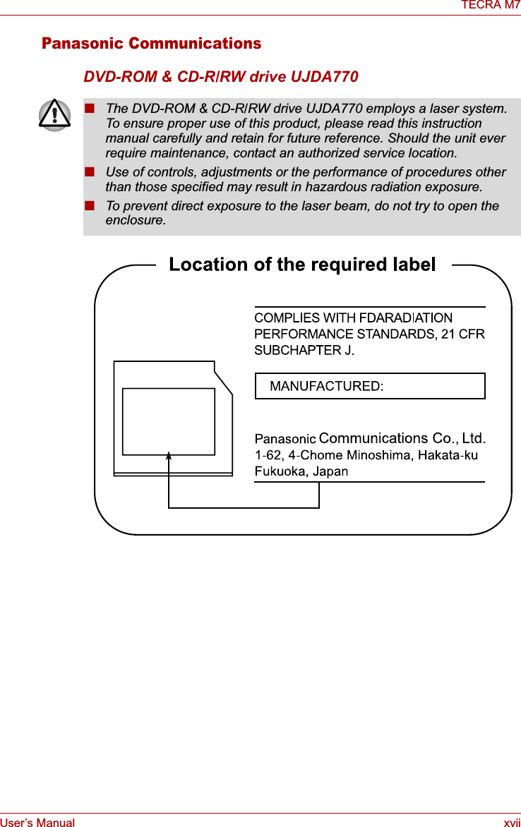 User’s Manual xviiTECRA M7Panasonic CommunicationsDVD-ROM &amp; CD-R/RW drive UJDA770■The DVD-ROM &amp; CD-R/RW drive UJDA770 employs a laser system. To ensure proper use of this product, please read this instruction manual carefully and retain for future reference. Should the unit ever require maintenance, contact an authorized service location.■Use of controls, adjustments or the performance of procedures other than those specified may result in hazardous radiation exposure. ■To prevent direct exposure to the laser beam, do not try to open the enclosure. 