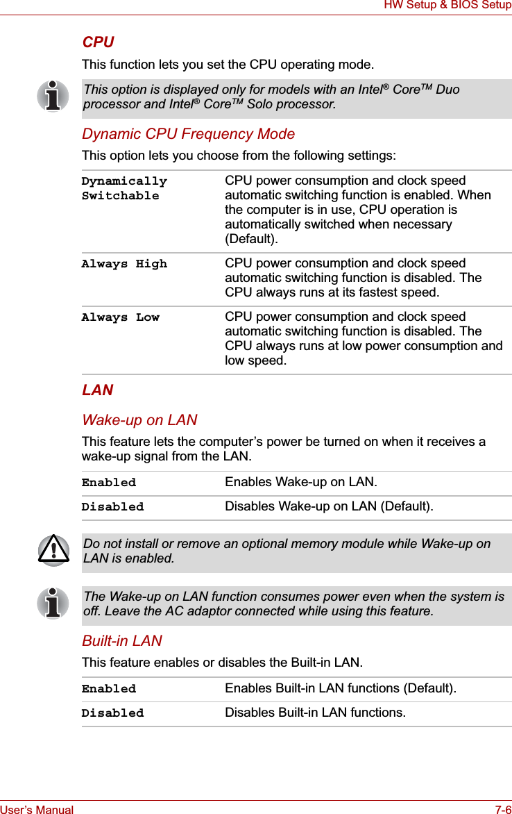 User’s Manual 7-6HW Setup &amp; BIOS SetupCPUThis function lets you set the CPU operating mode.Dynamic CPU Frequency ModeThis option lets you choose from the following settings:LANWake-up on LANThis feature lets the computer’s power be turned on when it receives a wake-up signal from the LAN.Built-in LANThis feature enables or disables the Built-in LAN.This option is displayed only for models with an Intel® CoreTM Duo processor and Intel® CoreTM Solo processor.Dynamically SwitchableCPU power consumption and clock speed automatic switching function is enabled. When the computer is in use, CPU operation is automatically switched when necessary (Default).Always High CPU power consumption and clock speed automatic switching function is disabled. The CPU always runs at its fastest speed.Always Low CPU power consumption and clock speed automatic switching function is disabled. The CPU always runs at low power consumption and low speed.Enabled Enables Wake-up on LAN.Disabled Disables Wake-up on LAN (Default).Do not install or remove an optional memory module while Wake-up on LAN is enabled.The Wake-up on LAN function consumes power even when the system is off. Leave the AC adaptor connected while using this feature.Enabled Enables Built-in LAN functions (Default).Disabled Disables Built-in LAN functions.