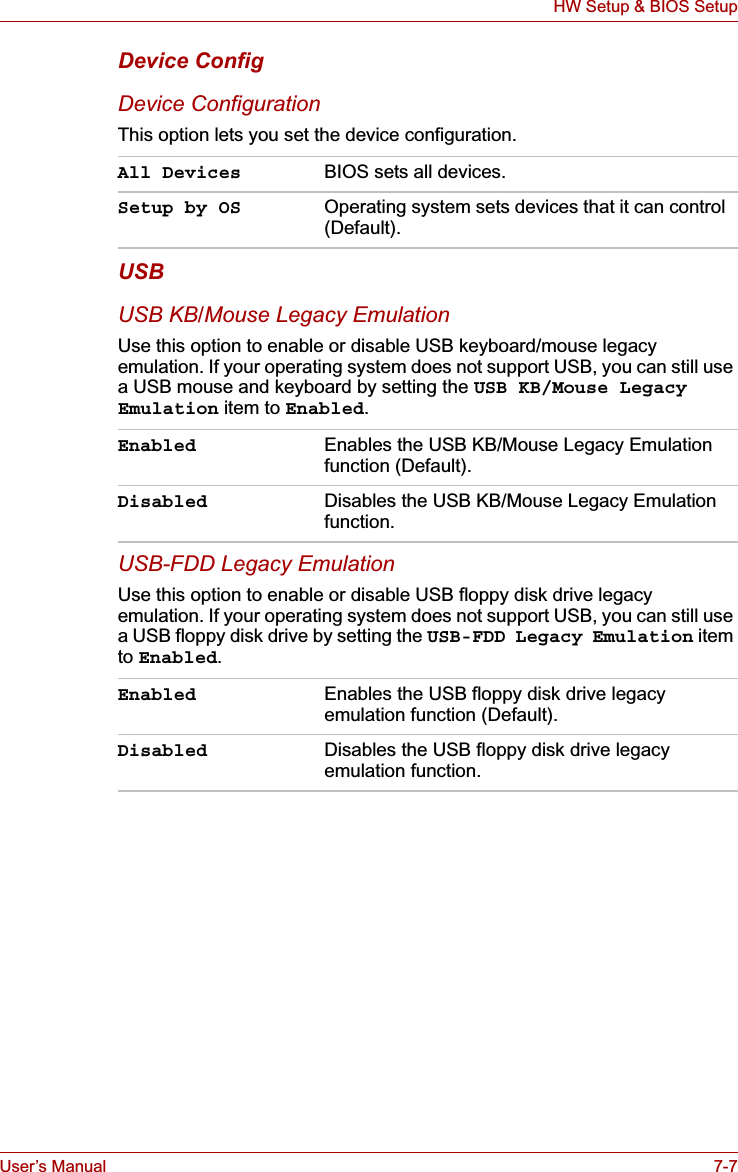 User’s Manual 7-7HW Setup &amp; BIOS SetupDevice ConfigDevice ConfigurationThis option lets you set the device configuration. USBUSB KB/Mouse Legacy EmulationUse this option to enable or disable USB keyboard/mouse legacy emulation. If your operating system does not support USB, you can still use a USB mouse and keyboard by setting the USB KB/Mouse Legacy Emulation item to Enabled.USB-FDD Legacy EmulationUse this option to enable or disable USB floppy disk drive legacy emulation. If your operating system does not support USB, you can still use a USB floppy disk drive by setting the USB-FDD Legacy Emulation item to Enabled.All Devices BIOS sets all devices.Setup by OS Operating system sets devices that it can control (Default).Enabled Enables the USB KB/Mouse Legacy Emulation function (Default).Disabled Disables the USB KB/Mouse Legacy Emulation function.Enabled Enables the USB floppy disk drive legacy emulation function (Default).Disabled Disables the USB floppy disk drive legacy emulation function.