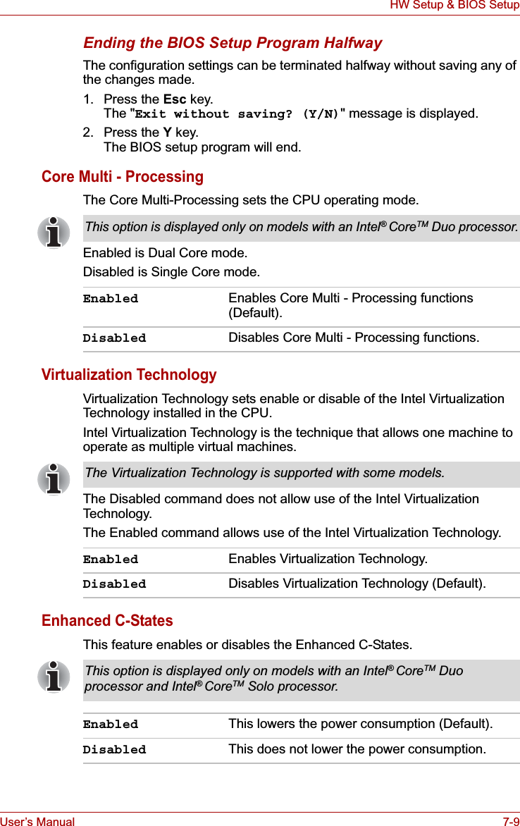User’s Manual 7-9HW Setup &amp; BIOS SetupEnding the BIOS Setup Program HalfwayThe configuration settings can be terminated halfway without saving any of the changes made.1. Press the Esc key.The &quot;Exit without saving? (Y/N)&quot; message is displayed.2. Press the Y key.The BIOS setup program will end.Core Multi - ProcessingThe Core Multi-Processing sets the CPU operating mode. Enabled is Dual Core mode.Disabled is Single Core mode.Virtualization TechnologyVirtualization Technology sets enable or disable of the Intel Virtualization Technology installed in the CPU.Intel Virtualization Technology is the technique that allows one machine to operate as multiple virtual machines.The Disabled command does not allow use of the Intel Virtualization Technology.The Enabled command allows use of the Intel Virtualization Technology.Enhanced C-StatesThis feature enables or disables the Enhanced C-States.This option is displayed only on models with an Intel®CoreTM Duo processor.Enabled Enables Core Multi - Processing functions (Default).Disabled Disables Core Multi - Processing functions.The Virtualization Technology is supported with some models.Enabled Enables Virtualization Technology.Disabled Disables Virtualization Technology (Default).This option is displayed only on models with an Intel®CoreTM Duo processor and Intel®CoreTM Solo processor.Enabled This lowers the power consumption (Default).Disabled This does not lower the power consumption.