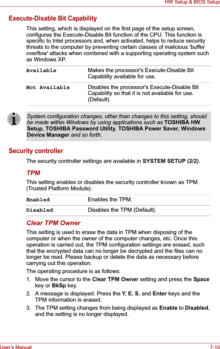 User’s Manual 7-10HW Setup &amp; BIOS SetupExecute-Disable Bit CapabilityThis setting, which is displayed on the first page of the setup screen, configures the Execute-Disable Bit function of the CPU. This function is specific to Intel processors and, when activated, helps to reduce security threats to the computer by preventing certain classes of malicious &apos;buffer overflow&apos; attacks when combined with a supporting operating system such as Windows XP.Security controllerThe security controller settings are available in SYSTEM SETUP (2/2).TPMThis setting enables or disables the security controller known as TPM (Trusted Platform Module).Clear TPM OwnerThis setting is used to erase the data in TPM when disposing of the computer or when the owner of the computer changes, etc. Once this operation is carried out, the TPM configuration settings are erased, such that the encrypted data can no longer be decrypted and the files can no longer be read. Please backup or delete the data as necessary before carrying out this operation.The operating procedure is as follows:1. Move the cursor to the Clear TPM Owner setting and press the Space key or BkSp key.2. A message is displayed. Press the Y,E,S, and Enter keys and the TPM information is erased.3. The TPM setting changes from being displayed as Enable to Disabled,and the setting is no longer displayed.Available Makes the processor&apos;s Execute-Disable Bit Capability available for use.Not Available Disables the processor&apos;s Execute-Disable Bit Capability so that it is not available for use. (Default).System configuration changes, other than changes to this setting, should be made within Windows by using applications such as TOSHIBA HW Setup,TOSHIBA Password Utility, TOSHIBA Power Saver,Windows Device Manager and so forth.Enabled Enables the TPM.Disabled Disables the TPM (Default).