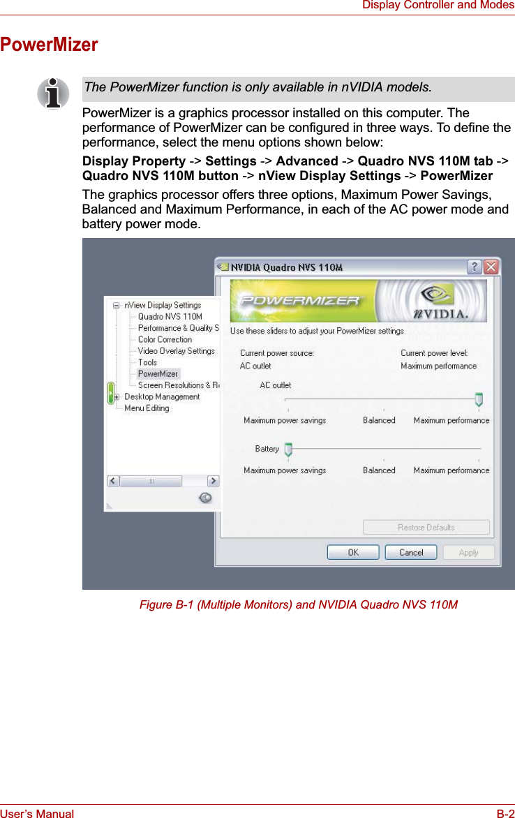 User’s Manual B-2Display Controller and ModesPowerMizerPowerMizer is a graphics processor installed on this computer. The performance of PowerMizer can be configured in three ways. To define the performance, select the menu options shown below:Display Property -&gt; Settings -&gt; Advanced -&gt; Quadro NVS 110M tab -&gt;Quadro NVS 110M button -&gt; nView Display Settings -&gt; PowerMizerThe graphics processor offers three options, Maximum Power Savings, Balanced and Maximum Performance, in each of the AC power mode and battery power mode.Figure B-1 (Multiple Monitors) and NVIDIA Quadro NVS 110MThe PowerMizer function is only available in nVIDIA models.