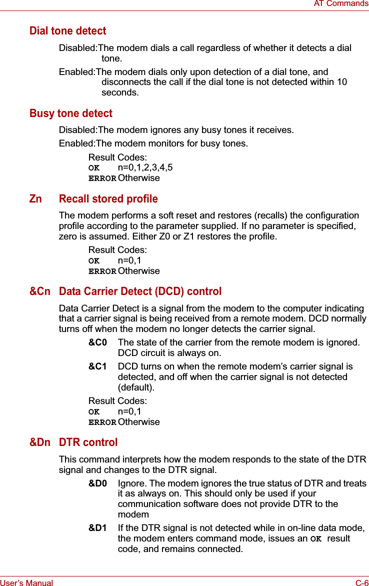 User’s Manual C-6AT CommandsDial tone detectDisabled:The modem dials a call regardless of whether it detects a dial tone.Enabled:The modem dials only upon detection of a dial tone, and disconnects the call if the dial tone is not detected within 10 seconds.Busy tone detectDisabled:The modem ignores any busy tones it receives.Enabled:The modem monitors for busy tones.Result Codes:OK n=0,1,2,3,4,5ERROR OtherwiseZn Recall stored profileThe modem performs a soft reset and restores (recalls) the configuration profile according to the parameter supplied. If no parameter is specified, zero is assumed. Either Z0 or Z1 restores the profile.Result Codes:OK n=0,1ERROR Otherwise&amp;Cn Data Carrier Detect (DCD) controlData Carrier Detect is a signal from the modem to the computer indicating that a carrier signal is being received from a remote modem. DCD normally turns off when the modem no longer detects the carrier signal.&amp;C0 The state of the carrier from the remote modem is ignored. DCD circuit is always on.&amp;C1 DCD turns on when the remote modem’s carrier signal is detected, and off when the carrier signal is not detected (default).Result Codes:OK n=0,1ERROR Otherwise&amp;Dn DTR controlThis command interprets how the modem responds to the state of the DTR signal and changes to the DTR signal.&amp;D0 Ignore. The modem ignores the true status of DTR and treats it as always on. This should only be used if your communication software does not provide DTR to the modem&amp;D1 If the DTR signal is not detected while in on-line data mode, the modem enters command mode, issues an OK resultcode, and remains connected.