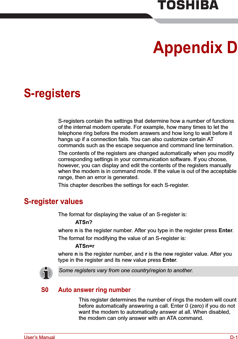 User’s Manual D-1Appendix DS-registersS-registers contain the settings that determine how a number of functions of the internal modem operate. For example, how many times to let the telephone ring before the modem answers and how long to wait before it hangs up if a connection fails. You can also customize certain AT commands such as the escape sequence and command line termination. The contents of the registers are changed automatically when you modify corresponding settings in your communication software. If you choose, however, you can display and edit the contents of the registers manually when the modem is in command mode. If the value is out of the acceptable range, then an error is generated.This chapter describes the settings for each S-register.S-register valuesThe format for displaying the value of an S-register is:ATSn?where n is the register number. After you type in the register press Enter.The format for modifying the value of an S-register is:ATSn=rwhere n is the register number, and r is the new register value. After you type in the register and its new value press Enter.S0 Auto answer ring numberThis register determines the number of rings the modem will count before automatically answering a call. Enter 0 (zero) if you do not want the modem to automatically answer at all. When disabled, the modem can only answer with an ATA command.Some registers vary from one country/region to another.