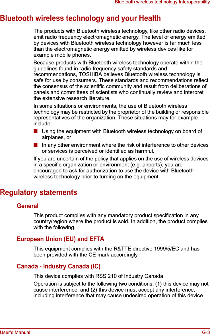 User’s Manual G-3Bluetooth wireless technology InteroperabilityBluetooth wireless technology and your HealthThe products with Bluetooth wireless technology, like other radio devices, emit radio frequency electromagnetic energy. The level of energy emitted by devices with Bluetooth wireless technology however is far much less than the electromagnetic energy emitted by wireless devices like for example mobile phones.Because products with Bluetooth wireless technology operate within the guidelines found in radio frequency safety standards and recommendations, TOSHIBA believes Bluetooth wireless technology is safe for use by consumers. These standards and recommendations reflect the consensus of the scientific community and result from deliberations of panels and committees of scientists who continually review and interpret the extensive research literature.In some situations or environments, the use of Bluetooth wireless technology may be restricted by the proprietor of the building or responsible representatives of the organization. These situations may for example include:■Using the equipment with Bluetooth wireless technology on board of airplanes, or■In any other environment where the risk of interference to other devices or services is perceived or identified as harmful.If you are uncertain of the policy that applies on the use of wireless devices in a specific organization or environment (e.g. airports), you are encouraged to ask for authorization to use the device with Bluetooth wireless technology prior to turning on the equipment.Regulatory statementsGeneralThis product complies with any mandatory product specification in any country/region where the product is sold. In addition, the product complies with the following.European Union (EU) and EFTAThis equipment complies with the R&amp;TTE directive 1999/5/EC and has been provided with the CE mark accordingly.Canada - Industry Canada (IC)This device complies with RSS 210 of Industry Canada.Operation is subject to the following two conditions: (1) this device may not cause interference, and (2) this device must accept any interference, including interference that may cause undesired operation of this device.