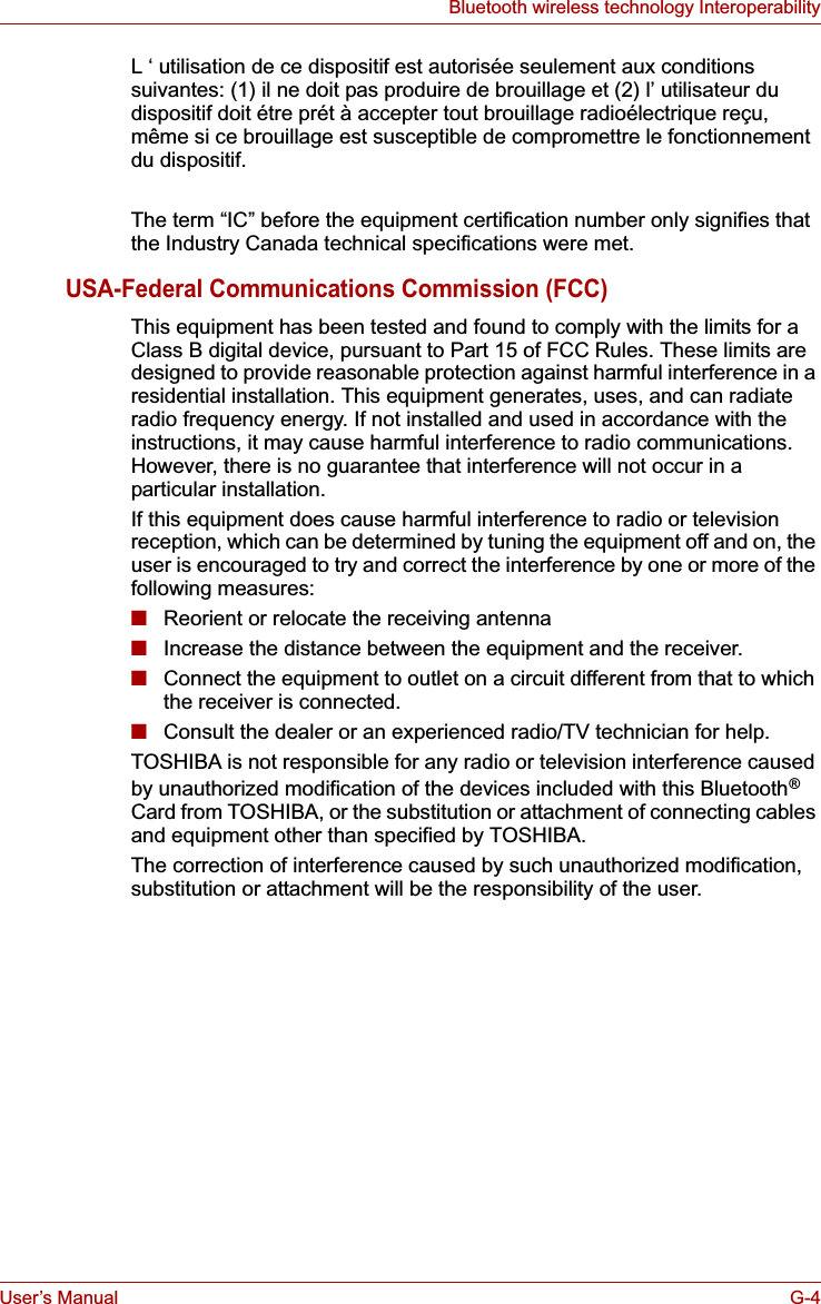 User’s Manual G-4Bluetooth wireless technology InteroperabilityL ‘ utilisation de ce dispositif est autorisée seulement aux conditions suivantes: (1) il ne doit pas produire de brouillage et (2) l’ utilisateur du dispositif doit étre prét à accepter tout brouillage radioélectrique reçu, même si ce brouillage est susceptible de compromettre le fonctionnement du dispositif.The term “IC” before the equipment certification number only signifies that the Industry Canada technical specifications were met.USA-Federal Communications Commission (FCC)This equipment has been tested and found to comply with the limits for a Class B digital device, pursuant to Part 15 of FCC Rules. These limits are designed to provide reasonable protection against harmful interference in a residential installation. This equipment generates, uses, and can radiate radio frequency energy. If not installed and used in accordance with the instructions, it may cause harmful interference to radio communications. However, there is no guarantee that interference will not occur in a particular installation.If this equipment does cause harmful interference to radio or television reception, which can be determined by tuning the equipment off and on, the user is encouraged to try and correct the interference by one or more of the following measures:■Reorient or relocate the receiving antenna■Increase the distance between the equipment and the receiver.■Connect the equipment to outlet on a circuit different from that to which the receiver is connected.■Consult the dealer or an experienced radio/TV technician for help.TOSHIBA is not responsible for any radio or television interference caused by unauthorized modification of the devices included with this Bluetooth®Card from TOSHIBA, or the substitution or attachment of connecting cables and equipment other than specified by TOSHIBA.The correction of interference caused by such unauthorized modification, substitution or attachment will be the responsibility of the user.