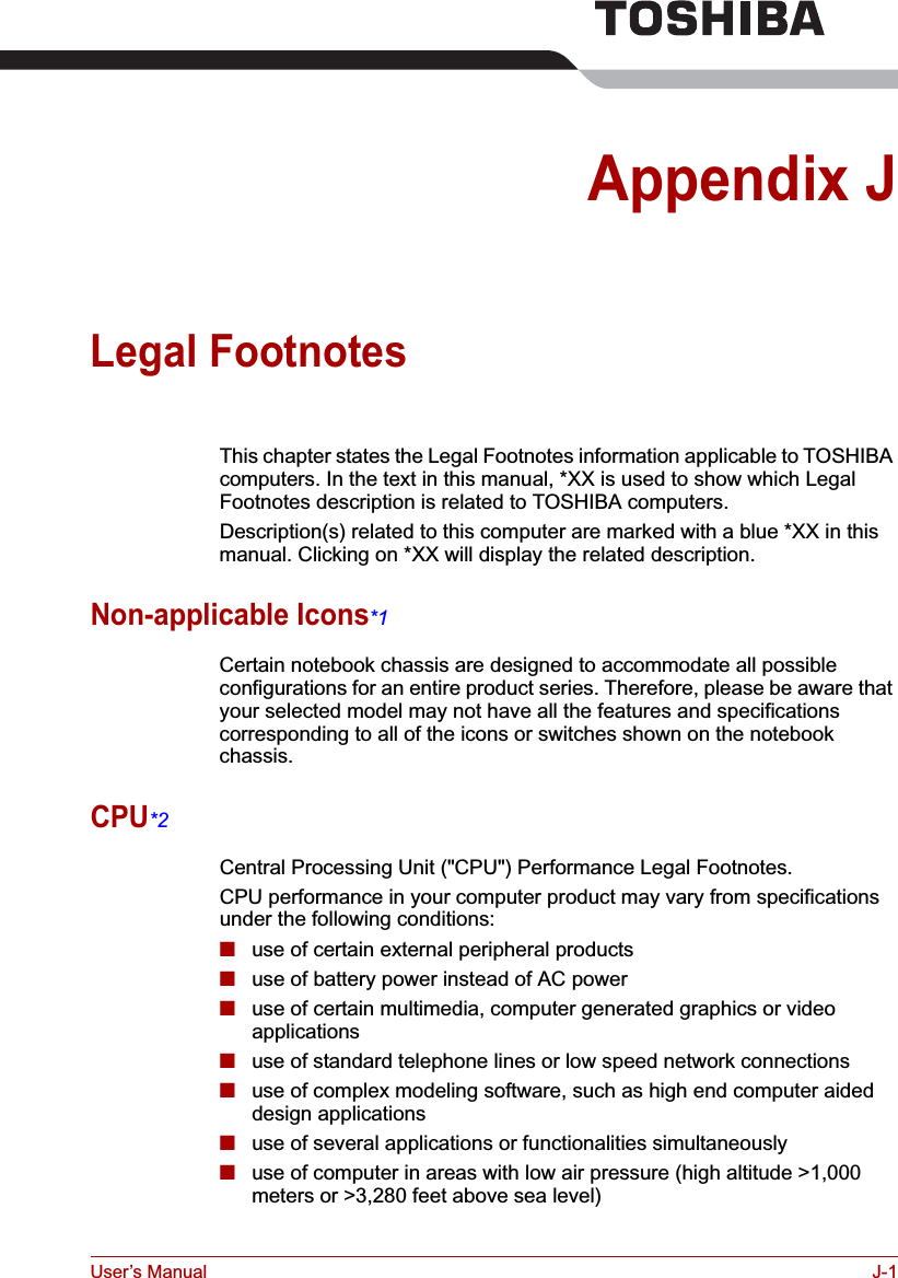 User’s Manual J-1Appendix JLegal FootnotesThis chapter states the Legal Footnotes information applicable to TOSHIBA computers. In the text in this manual, *XX is used to show which Legal Footnotes description is related to TOSHIBA computers.Description(s) related to this computer are marked with a blue *XX in this manual. Clicking on *XX will display the related description.Non-applicable Icons*1Certain notebook chassis are designed to accommodate all possible configurations for an entire product series. Therefore, please be aware that your selected model may not have all the features and specifications corresponding to all of the icons or switches shown on the notebook chassis.CPU*2Central Processing Unit (&quot;CPU&quot;) Performance Legal Footnotes.CPU performance in your computer product may vary from specifications under the following conditions:■use of certain external peripheral products■use of battery power instead of AC power ■use of certain multimedia, computer generated graphics or video       applications■use of standard telephone lines or low speed network connections■use of complex modeling software, such as high end computer aided design applications■use of several applications or functionalities simultaneously■use of computer in areas with low air pressure (high altitude &gt;1,000 meters or &gt;3,280 feet above sea level) 